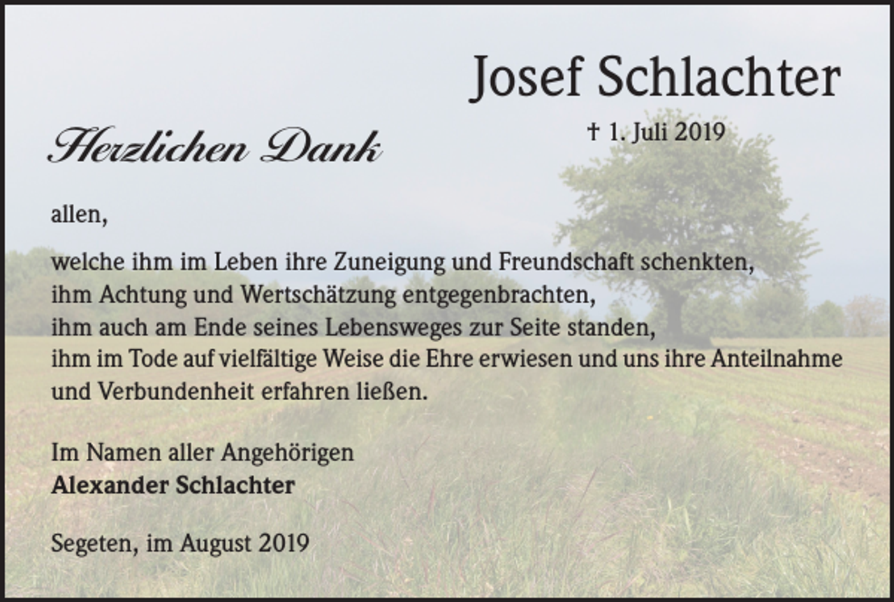 <p>Josef Schlachter<br />Herzlichen Dank</p><p>† 1. Juli 2019</p><p>allen,<br />welche ihm im Leben ihre Zuneigung und Freundschaft schenkten,<br />ihm Achtung und Wertschätzung entgegenbrachten,<br />ihm auch am Ende seines Lebensweges zur Seite standen,<br />ihm im Tode auf vielfältige Weise die Ehre erwiesen und uns ihre Anteilnahme<br />und Verbundenheit erfahren ließen.<br />Im Namen aller Angehörigen<br />Alexander Schlachter<br />Segeten, im August 2019</p>