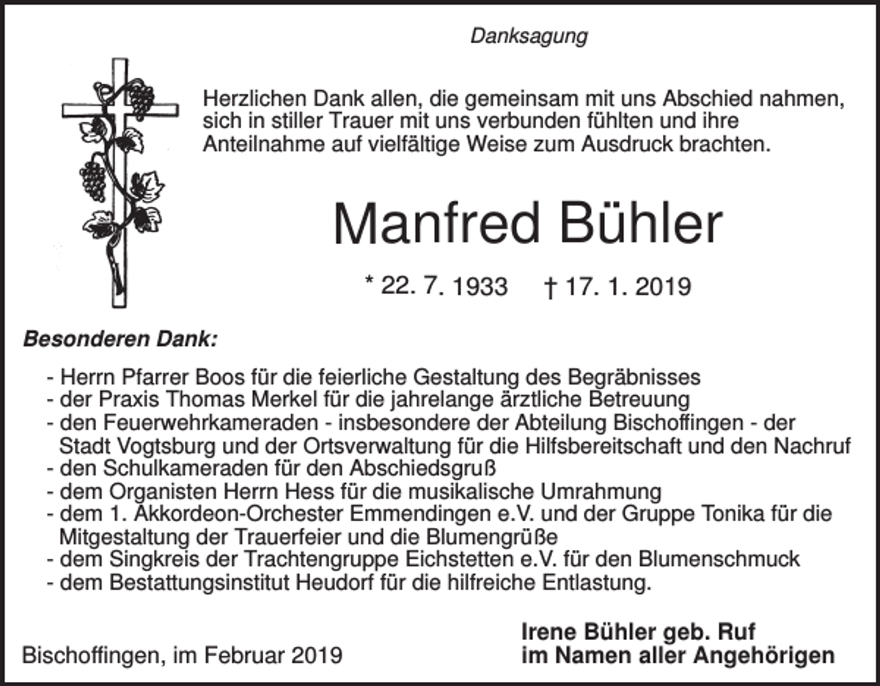 <p>Danksagung</p><p>Herzlichen Dank allen, die gemeinsam mit uns Abschied nahmen,<br />sich in stiller Trauer mit uns verbunden fühlten und ihre<br />Anteilnahme auf vielfältige Weise zum Ausdruck brachten.</p><p>Manfred Bühler<br />* 22. 7. 1933</p><p>† 17. 1. 2019</p><p>Besonderen Dank:<br />- Herrn Pfarrer Boos für die feierliche Gestaltung des Begräbnisses<br />- der Praxis Thomas Merkel für die jahrelange ärztliche Betreuung<br />- den Feuerwehrkameraden - insbesondere der Abteilung Bischoffingen - der<br />Stadt Vogtsburg und der Ortsverwaltung für die Hilfsbereitschaft und den Nachruf<br />- den Schulkameraden für den Abschiedsgruß<br />- dem Organisten Herrn Hess für die musikalische Umrahmung<br />- dem 1. Akkordeon-Orchester Emmendingen e.V. und der Gruppe Tonika für die<br />Mitgestaltung der Trauerfeier und die Blumengrüße<br />- dem Singkreis der Trachtengruppe Eichstetten e.V. für den Blumenschmuck<br />- dem Bestattungsinstitut Heudorf für die hilfreiche Entlastung.</p><p>Bischoffingen, im Februar 2019</p><p>Irene Bühler geb. Ruf<br />im Namen aller Angehörigen</p>
