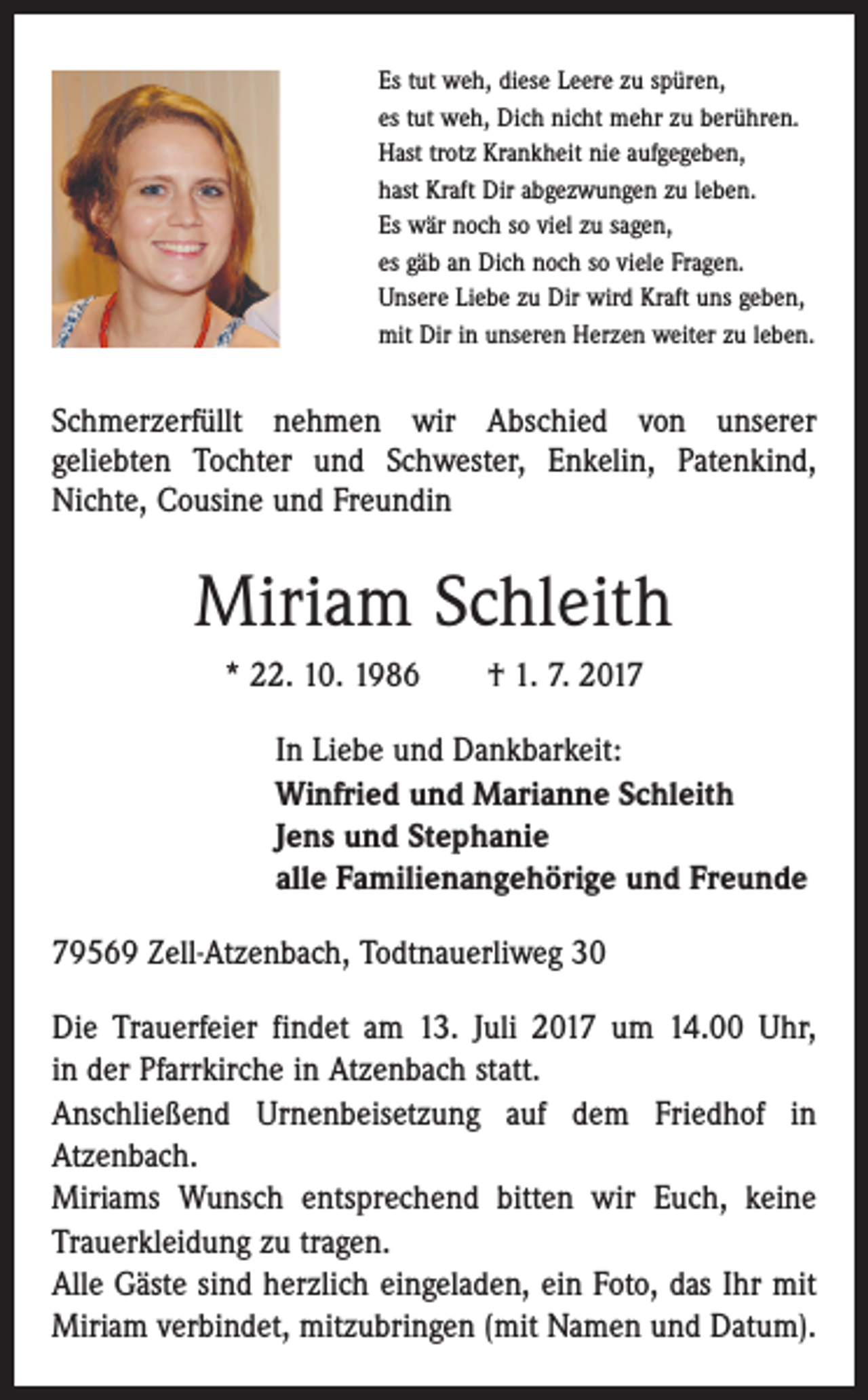 <p>Es tut weh, diese Leere zu spüren,<br />es tut weh, Dich nicht mehr zu berühren.<br />Hast trotz Krankheit nie aufgegeben,<br />hast Kraft Dir abgezwungen zu leben.<br />Es wär noch so viel zu sagen,<br />es gäb an Dich noch so viele Fragen.<br />Unsere Liebe zu Dir wird Kraft uns geben,<br />mit Dir in unseren Herzen weiter zu leben.</p><p>Schmerzerfüllt nehmen wir Abschied von unserer­<br />geliebten Tochter und Schwester, Enkelin, Patenkind,<br />Nichte, ­Cousine und Freundin</p><p>Miriam Schleith<br />* 22. 10. 1986 † 1. 7. 2017<br />In Liebe und Dankbarkeit:<br />Winfried und Marianne Schleith<br />Jens und Stephanie<br />alle Familienangehörige und Freunde<br />79569 Zell-Atzenbach, Todtnauerliweg 30<br />Die Trauerfeier findet am 13. Juli 2017 um 14.00 Uhr,<br />in der Pfarrkirche in Atzenbach statt.<br />Anschließend Urnenbeisetzung auf dem Friedhof in<br />­Atzenbach.<br />Miriams Wunsch entsprechend bitten wir Euch, keine<br />Trauerkleidung zu tragen.<br />Alle Gäste sind herzlich eingeladen, ein Foto, das Ihr mit<br />Miriam verbindet, mitzubringen (mit Namen und Datum).</p>