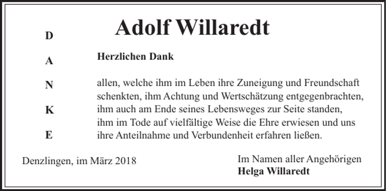 <p>DD</p><p>Adolf<br />A d olf Willaredt<br />Will a r e dt</p><p>AA</p><p>HHerzlichen<br />e r zli c h e n DDank<br />ank</p><p>NN</p><p>all<br />e n, welche<br />w el c h e iihm<br />h m iimm Leben<br />L e b e n iihre<br />hr e Zuneigung<br />Z u n ei g u n g und<br />u n d Freundschaft<br />Fr e u n ds c h aft<br />allen,<br />sschenkten,<br />c h e n kt e n, iihm<br />h m Achtung<br />A c ht u n g und<br />u n d Wertschätzung<br />Werts c h ät z u n g eentgegenbrachten,<br />nt g e g e n br a c ht e n,<br />iihm<br />h m auch<br />a u c h am<br />a m Ende<br />E n d e seines<br />s ei n es Lebensweges<br />L e b e ns w e g es zur<br />z ur Seite<br />S eit e standen,<br />st a n d e n,<br />iihm<br />h m iimm Tode<br />T o d e auf<br />a uf vielfältige<br />vi elf älti ge Weise<br />Weis e die<br />di e Ehre<br />E hr e er<br />wi es e n uund<br />n d uuns<br />ns<br />erwiesen<br />iihre<br />hr e Anteilnahme<br />A nt eil n a h m e und<br />u n d Verbundenheit<br />Verb u n d e n h eit erf<br />a hr e n liließen.<br />e ß e n.<br />erfahren</p><p>KK<br />EE</p><p>DDenzlingen,<br />e n zli n g e n, i im<br />m März<br />M är z 22018<br />01 8</p><p>Im<br />I m Namen<br />N a m e n aller<br />all er Angehörigen<br />A n g e h örig e n<br />H el g a Willaredt<br />Will a r e dt<br />Helga</p>