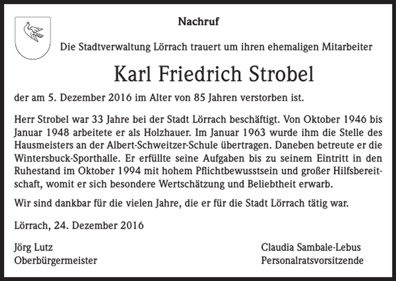 <p>Nachruf<br />Die Stadtverwaltung Lörrach trauert um ihren ehemaligen Mitarbeiter</p><p>Karl Friedrich Strobel<br />der am 5. Dezember 2016 im Alter von 85 Jahren verstorben ist.<br />Herr Strobel war 33 Jahre bei der Stadt Lörrach beschäftigt. Von Oktober 1946 bis<br />Januar 1948 arbeitete er als Holzhauer. Im Januar 1963 wurde ihm die Stelle des<br />Hausmeisters an der Albert-Schweitzer-Schule übertragen. Daneben betreute er die<br />Wintersbuck-Sporthalle. Er erfüllte seine Aufgaben bis zu seinem Eintritt in den<br />Ruhestand im Oktober 1994 mit hohem Pflichtbewusstsein und großer Hilfsbereitschaft, womit er sich besondere Wertschätzung und Beliebtheit erwarb.<br />Wir sind dankbar für die vielen Jahre, die er für die Stadt Lörrach tätig war.<br />Lörrach, 24. Dezember 2016<br />Jörg Lutz<br />Oberbürgermeister</p><p>Claudia Sambale-Lebus<br />Personalratsvorsitzende</p>