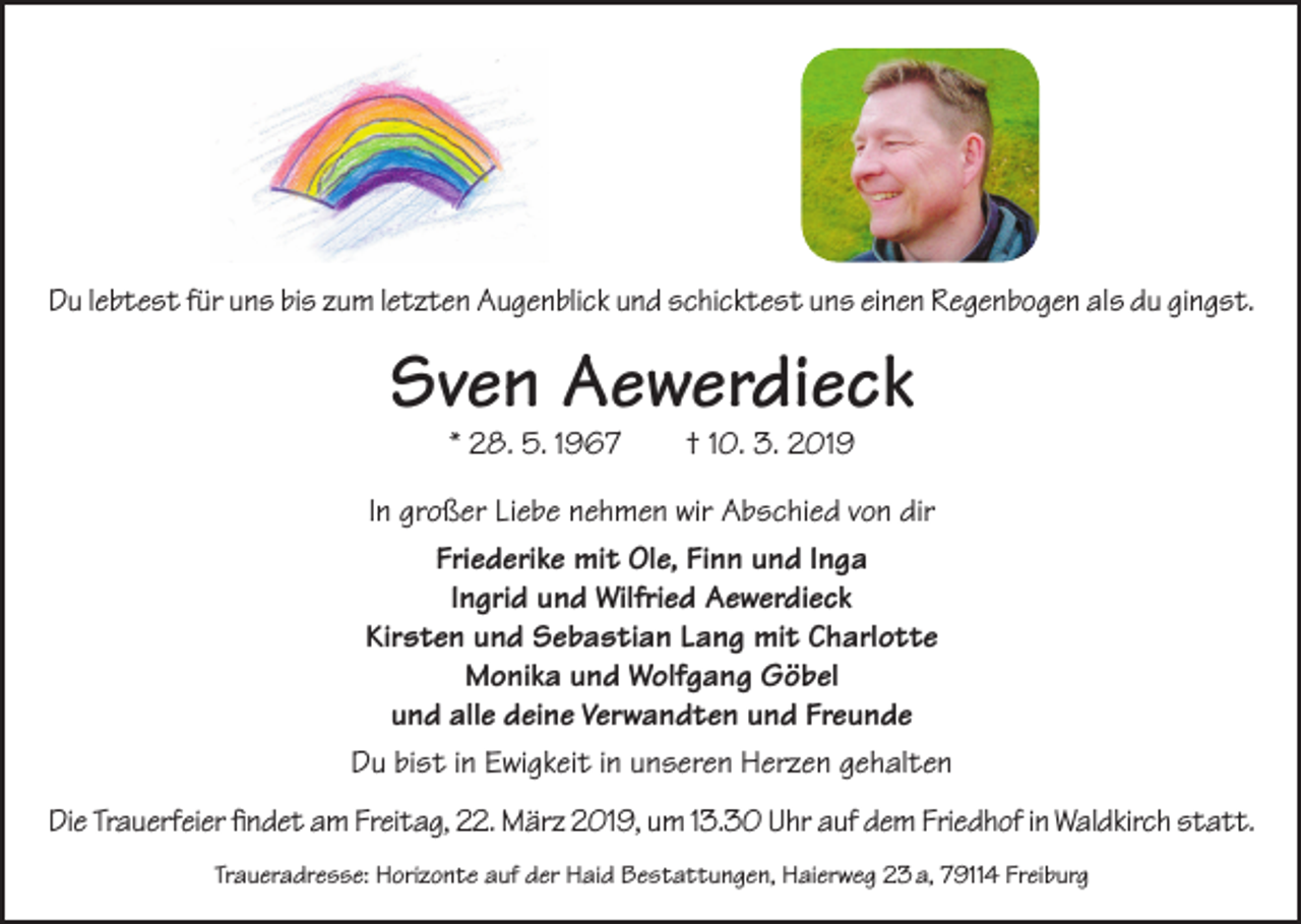 <p>Du lebtest für uns bis zum letzten Augenblick und schicktest uns einen Regenbogen als du gingst.</p><p>Sven Aewerdieck<br />* 28. 5. 1967</p><p>† 10. 3. 2019</p><p>In großer Liebe nehmen wir Abschied von dir<br />Friederike mit Ole, Finn und Inga<br />Ingrid und Wilfried Aewerdieck<br />Kirsten und Sebastian Lang mit Charlotte<br />Monika und Wolfgang Göbel<br />und alle deine Verwandten und Freunde<br />Du bist in Ewigkeit in unseren Herzen gehalten<br />Die Trauerfeier findet am Freitag, 22. März 2019, um 13.30 Uhr auf dem Friedhof in Waldkirch statt.<br />Traueradresse: Horizonte auf der Haid Bestattungen, Haierweg 23 a, 79114 Freiburg</p>