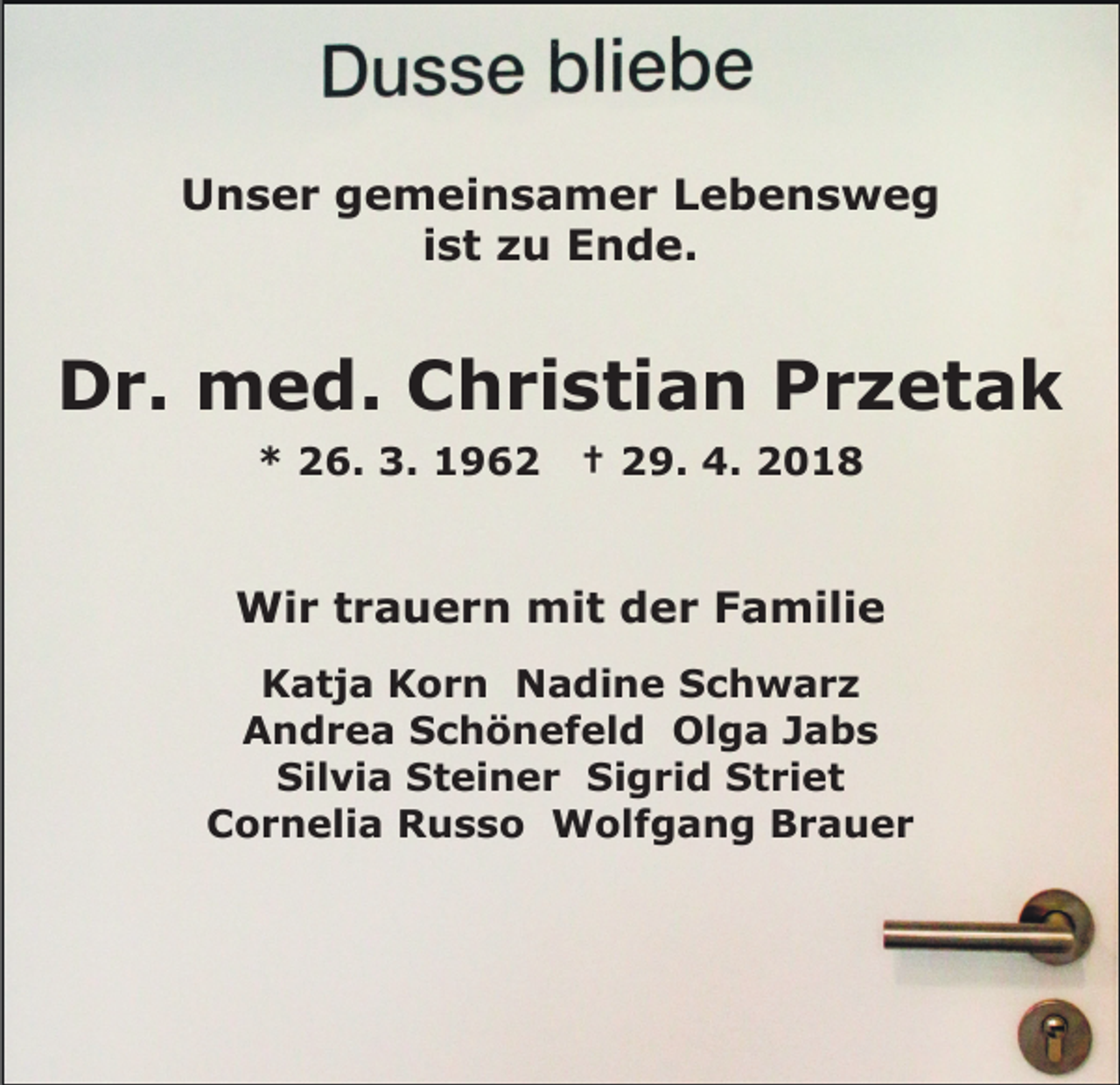 <p>UUnser<br />n s e r ggemeinsamer<br />e m ei n s a m e r LLebensweg<br />e be ns we g<br />i s t zu<br />z u Ende.<br />E n d e.<br />ist</p><p>DDr.<br />r. med.<br />m e d. CChristian<br />h ri s ti a n Przetak<br />Pr z et a k<br />** 226.<br />6. 3.<br />9 6 2<br />3. 11962</p><p>†† 229.<br />9. 4.<br />0 1 8<br />4. 22018</p><p>Wir<br />mit<br />Wi<br />r t rtrauern<br />a u e r n mi<br />t d der<br />e r Familie<br />F a mili e<br />KKatja<br />a t j a KKorn<br />o r n Nadine<br />N a di n e Schwarz<br />S c h w ar z<br />A n d r e a SSchönefeld<br />c h ö n e f el d Ol<br />g a JJabs<br />a bs<br />Andrea<br />Olga<br />Silvia<br />Sigrid<br />Sil<br />vi a SSteiner<br />t ei n e r Si<br />g r i d Striet<br />S t ri e t<br />CCornelia<br />o r n eli a Russo<br />R u s s o Wolfgang<br />W ol f g a n g Brauer<br />Br a u er</p>