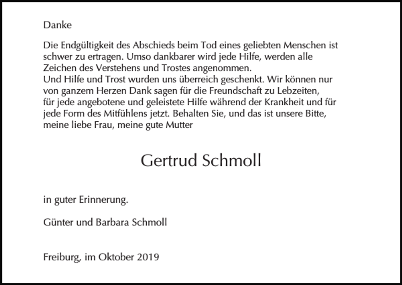 <p>Danke<br />Die Endgültigkeit des Abschieds beim Tod eines geliebten Menschen ist<br />schwer zu ertragen. Umso dankbarer wird jede Hilfe, werden alle<br />Zeichen des Verstehens und Trostes angenommen.<br />Und Hilfe und Trost wurden uns überreich geschenkt. Wir können nur<br />von ganzem Herzen Dank sagen für die Freundschaft zu Lebzeiten,<br />für jede angebotene und geleistete Hilfe während der Krankheit und für<br />jede Form des Mitfühlens jetzt. Behalten Sie, und das ist unsere Bitte,<br />meine liebe Frau, meine gute Mutter</p><p>Gertrud Schmoll<br />in guter Erinnerung.<br />Günter und Barbara Schmoll<br />Freiburg, im Oktober 2019</p>