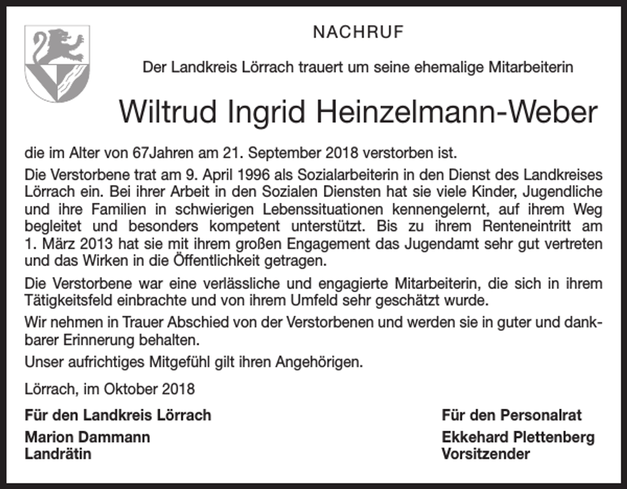 <p>NACHRUF<br />Der Landkreis Lörrach trauert um seine ehemalige Mitarbeiterin</p><p>Wiltrud Ingrid Heinzelmann-Weber<br />die im Alter von 67Jahren am 21. September 2018 verstorben ist.<br />Die Verstorbene trat am 9. April 1996 als Sozialarbeiterin in den Dienst des Landkreises<br />Lörrach ein. Bei ihrer Arbeit in den Sozialen Diensten hat sie viele Kinder, Jugendliche<br />und ihre Familien in schwierigen Lebenssituationen kennengelernt, auf ihrem Weg<br />begleitet und besonders kompetent unterstützt. Bis zu ihrem Renteneintritt am<br />1. März 2013 hat sie mit ihrem großen Engagement das Jugendamt sehr gut vertreten<br />und das Wirken in die Öffentlichkeit getragen.<br />Die Verstorbene war eine verlässliche und engagierte Mitarbeiterin, die sich in ihrem<br />Tätigkeitsfeld einbrachte und von ihrem Umfeld sehr geschätzt wurde.<br />Wir nehmen in Trauer Abschied von der Verstorbenen und werden sie in guter und dankbarer Erinnerung behalten.<br />Unser aufrichtiges Mitgefühl gilt ihren Angehörigen.<br />Lörrach, im Oktober 2018<br />Für den Landkreis Lörrach<br />Für den Personalrat<br />Marion Dammann<br />Ekkehard Plettenberg<br />Landrätin Vorsitzender</p>