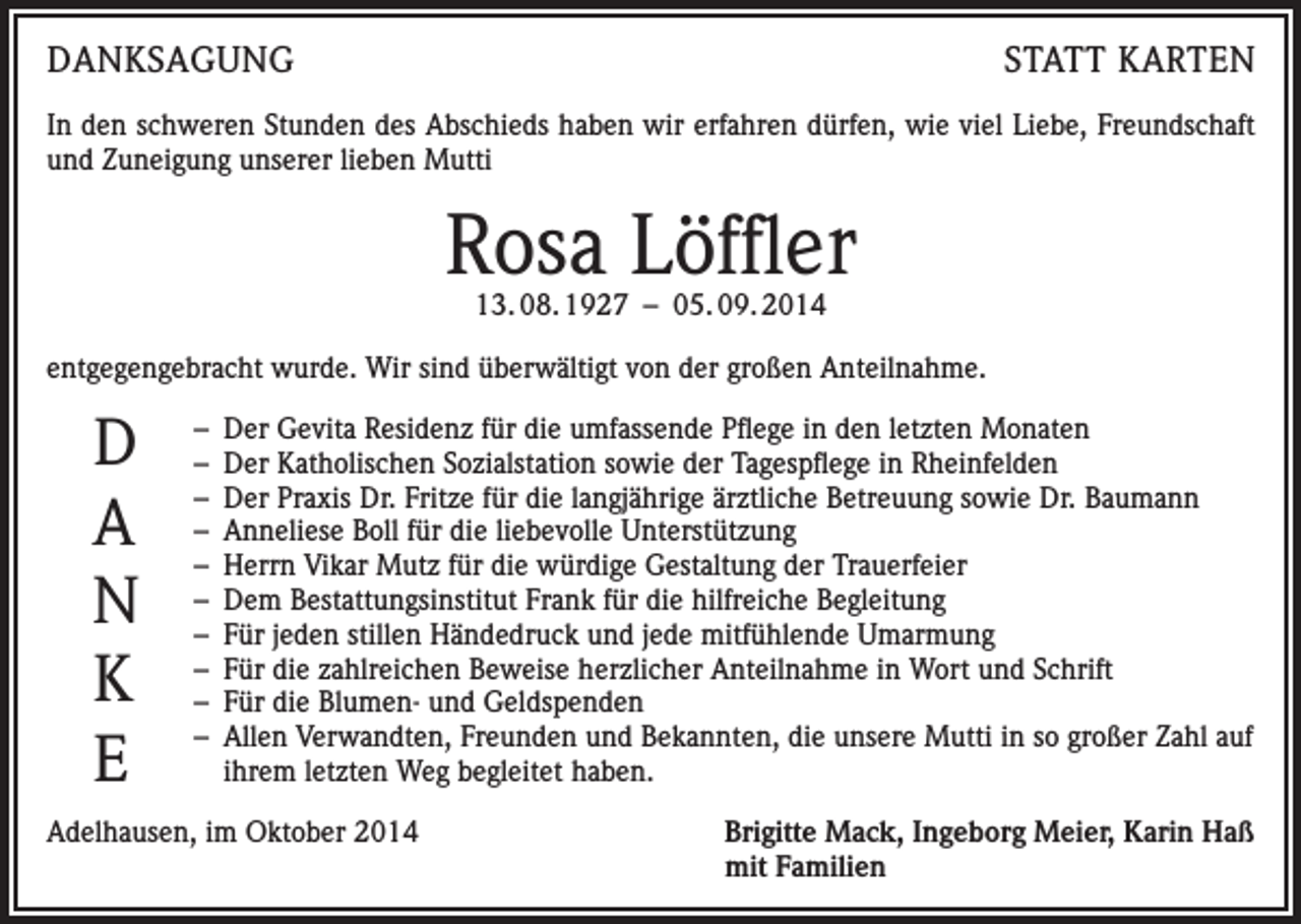 <p>DANKSAGUNG</p><p>STATT KARTEN</p><p>In den schweren Stunden des Abschieds haben wir erfahren dürfen, wie viel Liebe, Freundschaft<br />und Zuneigung unserer lieben Mutti</p><p>Rosa Löffler<br />13. 08. 1927 – 05. 09. 2014</p><p>entgegengebracht wurde. Wir sind überwältigt von der großen Anteilnahme.</p><p>D<br />A<br />N<br />K<br />E</p><p>– Der Gevita Residenz für die umfassende Pflege in den letzten Monaten<br />– Der Katholischen Sozialstation sowie der Tagespflege in Rheinfelden<br />– Der Praxis Dr. Fritze für die langjährige ärztliche Betreuung sowie Dr. Baumann<br />– Anneliese Boll für die liebevolle Unterstützung<br />– Herrn Vikar Mutz für die würdige Gestaltung der Trauerfeier<br />– Dem Bestattungsinstitut Frank für die hilfreiche Begleitung<br />– Für jeden stillen Händedruck und jede mitfühlende Umarmung<br />– Für die zahlreichen Beweise herzlicher Anteilnahme in Wort und Schrift<br />– Für die Blumen- und Geldspenden<br />– Allen Verwandten, Freunden und Bekannten, die unsere Mutti in so großer Zahl auf<br />ihrem letzten Weg begleitet haben.</p><p>Adelhausen, im Oktober 2014 Brigitte Mack, Ingeborg Meier, Karin Haß<br />mit Familien</p>