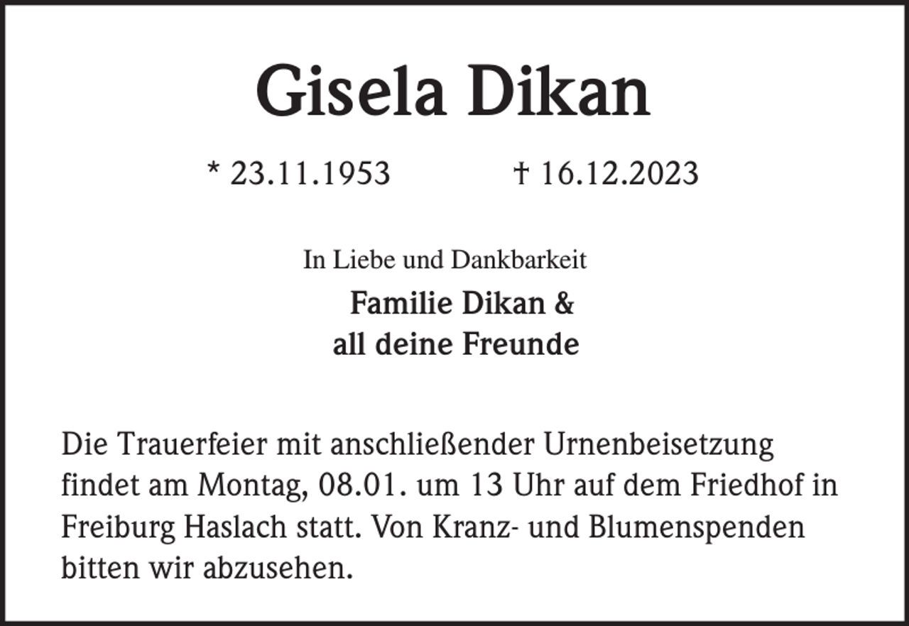 <p>Gisela Dikan<br />* 23.11.1953</p><p>† 16.12.2023</p><p>In Liebe und Dankbarkeit</p><p>Familie Dikan &amp;<br />all deine Freunde<br />Die Trauerfeier mit anschließender Urnenbeisetzung<br />findet am Montag, 08.01. um 13 Uhr auf dem Friedhof in<br />Freiburg Haslach statt. Von Kranz- und Blumenspenden<br />bitten wir abzusehen.</p>