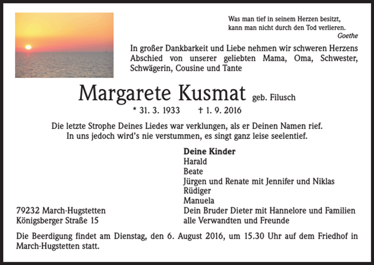 <p>Was man tief in seinem Herzen besitzt,<br />kann man nicht durch den Tod verlieren.</p><p>Goethe</p><p>In großer Dankbarkeit und Liebe nehmen wir schweren Herzens<br />Abschied von unserer geliebten Mama, Oma, Schwester,<br />­Schwägerin, Cousine und Tante</p><p>Margarete Kusmat</p><p>geb. Filusch</p><p>* 31. 3. 1933 † 1. 9. 2016</p><p>Die letzte Strophe Deines Liedes war verklungen, als er Deinen Namen rief.<br />In uns jedoch wird’s nie verstummen, es singt ganz leise seelentief.</p><p>79232 March-Hugstetten<br />Königsberger Straße 15</p><p>Deine Kinder<br />Harald<br />Beate<br />Jürgen und Renate mit Jennifer und Niklas<br />Rüdiger<br />Manuela<br />Dein Bruder Dieter mit Hannelore und Familien<br />alle Verwandten und Freunde</p><p>Die Beerdigung findet am Dienstag, den 6. August 2016, um 15.30 Uhr auf dem Friedhof in<br />March-Hugstetten statt.</p>