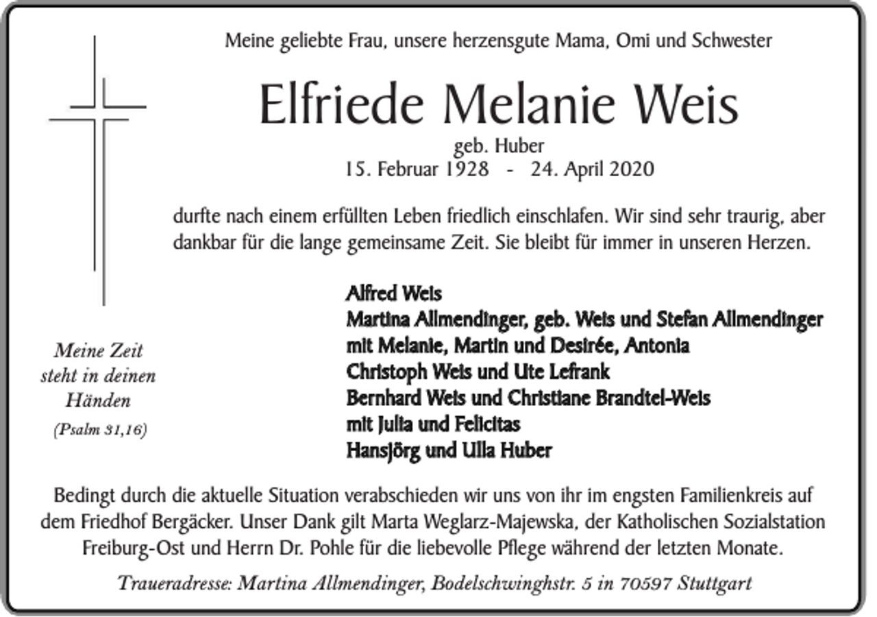 <p>Meine geliebte Frau, unsere herzensgute Mama, Omi und Schwester</p><p>Elfriede Melanie Weis<br />geb. Huber<br />15. Februar 1928 - 24. April 2020</p><p>durfte nach einem erfüllten Leben friedlich einschlafen. Wir sind sehr traurig, aber<br />dankbar für die lange gemeinsame Zeit. Sie bleibt für immer in unseren Herzen.</p><p>Meine Zeit<br />steht in deinen<br />Händen<br />(Psalm 31,16)</p><p>Alfred Weis<br />Martina Allmendinger, geb. Weis und Stefan Allmendinger<br />mit Melanie, Martin und Desirée, Antonia<br />Christoph Weis und Ute Lefrank<br />Bernhard Weis und Christiane Brandtel-Weis<br />mit Julia und Felicitas<br />Hansjörg und Ulla Huber</p><p>Bedingt durch die aktuelle Situation verabschieden wir uns von ihr im engsten Familienkreis auf<br />dem Friedhof Bergäcker. Unser Dank gilt Marta Weglarz-Majewska, der Katholischen Sozialstation<br />Freiburg-Ost und Herrn Dr. Pohle für die liebevolle Pflege während der letzten Monate.<br />Traueradresse: Martina Allmendinger, Bodelschwinghstr. 5 in 70597 Stuttgart</p>