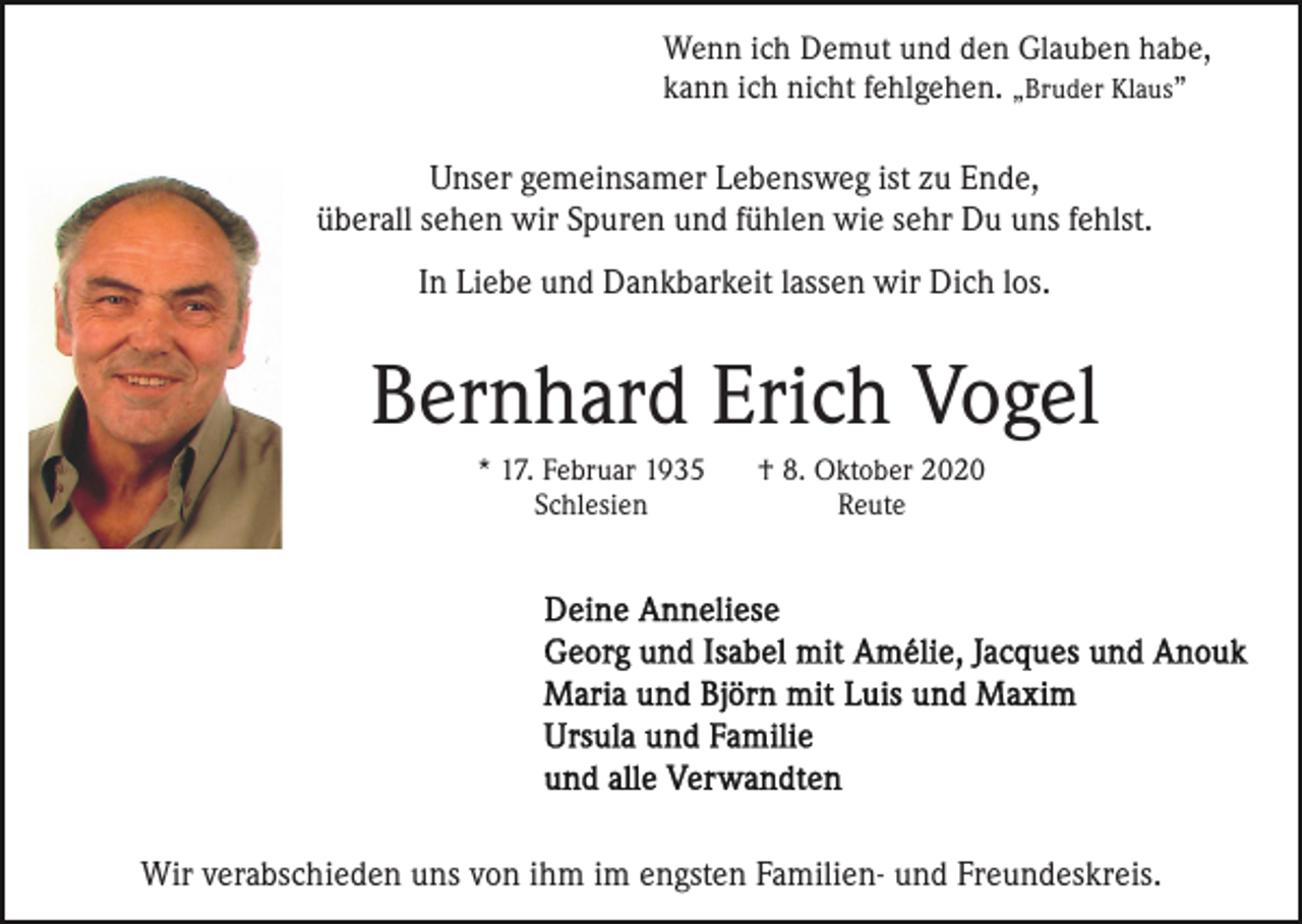<p>Wenn ich Demut und den Glauben habe,<br />kann ich nicht fehlgehen. „Bruder Klaus”</p><p>Unser gemeinsamer Lebensweg ist zu Ende,<br />überall sehen wir Spuren und fühlen wie sehr Du uns fehlst.<br />In Liebe und Dankbarkeit lassen wir Dich los.</p><p>Bernhard Erich Vogel<br />* 17. Februar 1935<br />Schlesien</p><p>† 8. Oktober 2020<br />Reute</p><p>Wir verabschieden uns von ihm im engsten Familien- und Freundeskreis.</p>