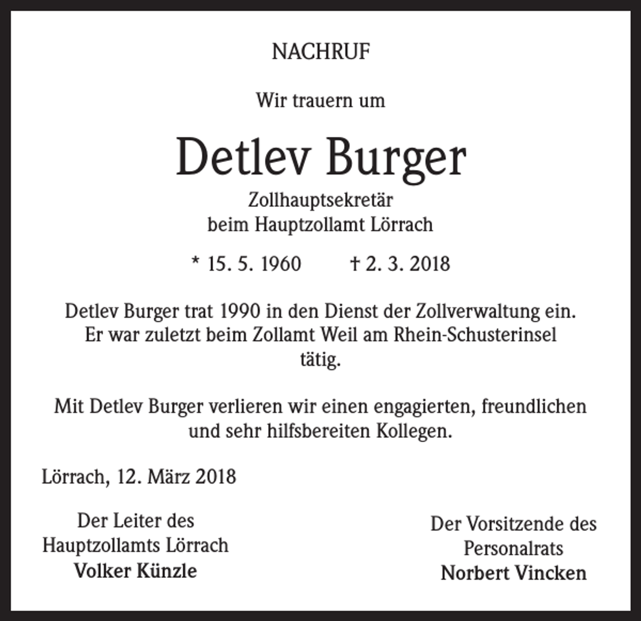 <p>NACHRUF<br />Wir trauern um</p><p>Detlev Burger<br />Zollhauptsekretär<br />beim Hauptzollamt Lörrach</p><p>* 15. 5. 1960</p><p>† 2. 3. 2018</p><p>Detlev Burger trat 1990 in den Dienst der Zollverwaltung ein.<br />Er war zuletzt beim Zollamt Weil am Rhein-Schusterinsel<br />tätig.<br />Mit Detlev Burger verlieren wir einen engagierten, freundlichen<br />und sehr hilfsbereiten Kollegen.<br />Lörrach, 12. März 2018<br />Der Leiter des<br />Hauptzollamts Lörrach<br />Volker Künzle</p><p>Der Vorsitzende des<br />Personalrats<br />Norbert Vincken</p>