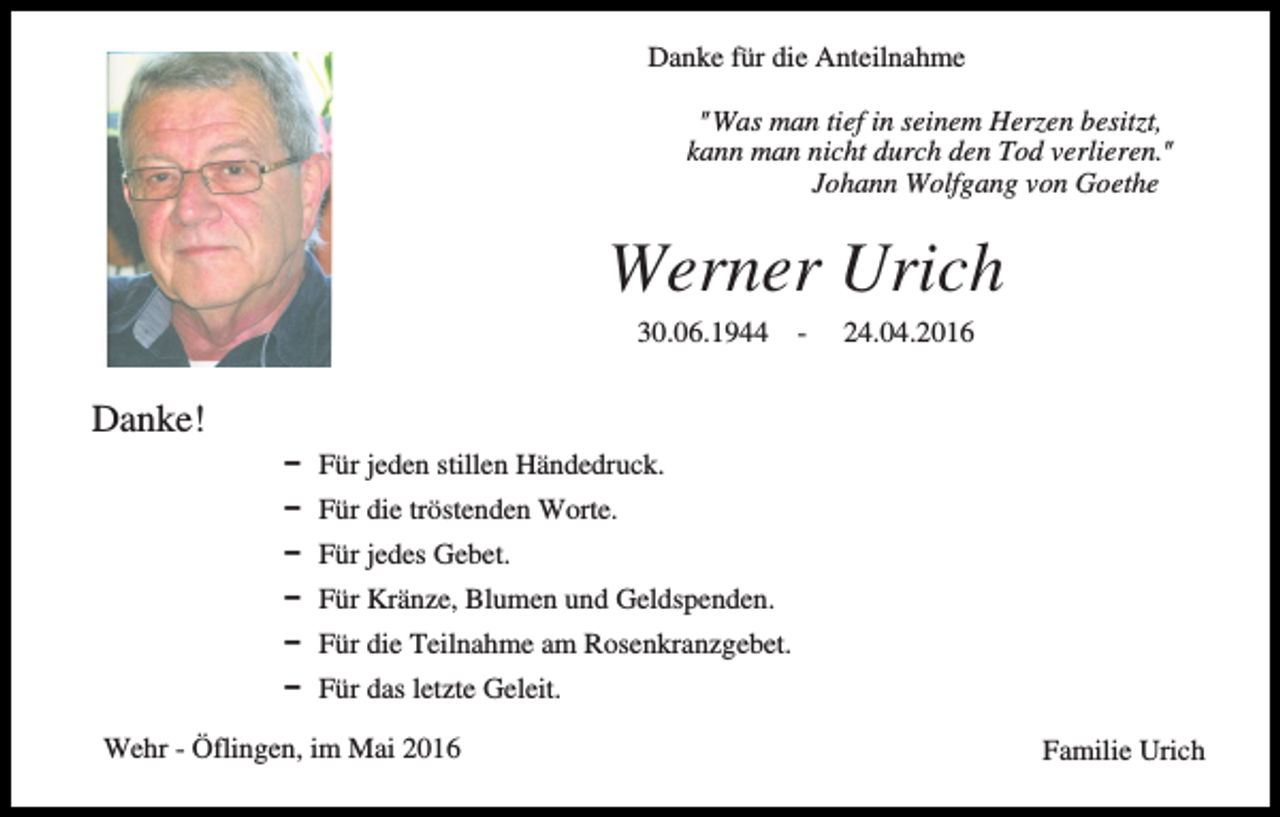 <p>Danke für die Anteilnahme<br />"Was man tief in seinem Herzen besitzt,<br />kann man nicht durch den Tod verlieren."<br />Johann Wolfgang von Goethe</p><p>Werner Urich<br />30.06.1944</p><p>-</p><p>24.04.2016</p><p>Danke!<br />D Für jeden stillen Händedruck.<br />D Für die tröstenden Worte.<br />D Für jedes Gebet.<br />D Für Kränze, Blumen und Geldspenden.<br />D Für die Teilnahme am Rosenkranzgebet.<br />D Für das letzte Geleit.<br />Wehr - Öflingen, im Mai 2016</p><p>Familie Urich</p>
