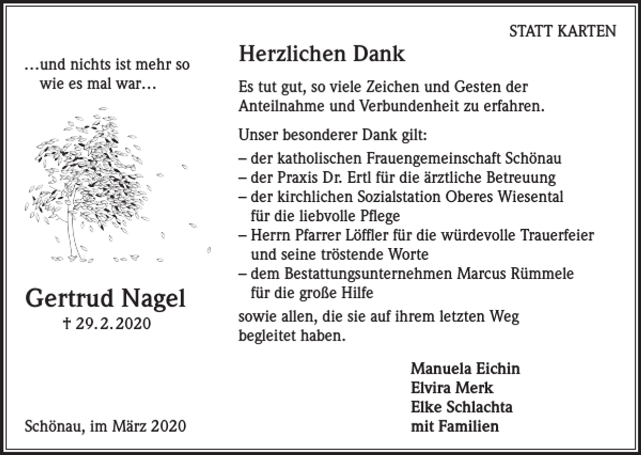 <p>…und nichts ist mehr so<br />wie es mal war…</p><p>Gertrud Nagel<br />† 29. 2. 2020</p><p>Herzlichen Dank</p><p>STATT KARTEN</p><p>Es tut gut, so viele Zeichen und Gesten der<br />Anteilnahme und Verbundenheit zu erfahren.<br />Unser besonderer Dank gilt:<br />– der katholischen Frauengemeinschaft Schönau<br />– der Praxis Dr. Ertl für die ärztliche Betreuung<br />– der kirchlichen Sozialstation Oberes Wiesental<br />für die liebvolle Pflege<br />– Herrn Pfarrer Löffler für die würdevolle Trauerfeier<br />und seine tröstende Worte<br />– dem Bestattungsunternehmen Marcus Rümmele<br />für die große Hilfe<br />sowie allen, die sie auf ihrem letzten Weg<br />begleitet haben.</p><p>Manuela Eichin<br />Elvira Merk</p><p>Elke Schlachta<br />Schönau, im März 2020 mit Familien</p>