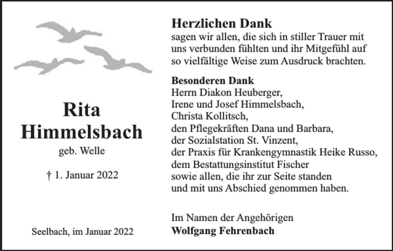 <p>Herzlichen Dank</p><p>sagen wir allen, die sich in stiller Trauer mit<br />uns verbunden fühlten und ihr Mitgefühl auf<br />so vielfältige Weise zum Ausdruck brachten.</p><p>Rita<br />Himmelsbach<br />geb. Welle</p><p>† 1. Januar 2022</p><p>Seelbach, im Januar 2022</p><p>Besonderen Dank<br />Herrn Diakon Heuberger,<br />Irene und Josef Himmelsbach,<br />Christa Kollitsch,<br />den Pflegekräften Dana und Barbara,<br />der Sozialstation St. Vinzent,<br />der Praxis für Krankengymnastik Heike Russo,<br />dem Bestattungsinstitut Fischer<br />sowie allen, die ihr zur Seite standen<br />und mit uns Abschied genommen haben.<br />Im Namen der Angehörigen<br />Wolfgang Fehrenbach</p>