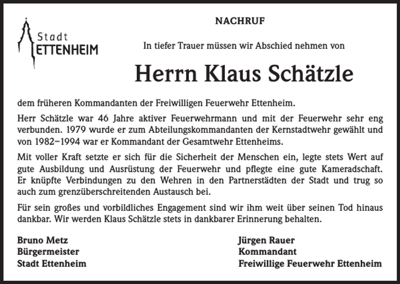 <p>NACHRUF<br />In tiefer Trauer müssen wir Abschied nehmen von</p><p>Herrn Klaus Schätzle<br />dem früheren Kommandanten der Freiwilligen Feuerwehr Ettenheim.<br />Herr Schätzle war 46 Jahre aktiver Feuerwehrmann und mit der Feuerwehr sehr eng<br />verbunden. 1979 wurde er zum Abteilungskommandanten der Kernstadtwehr gewählt und<br />von 1982–1994 war er Kommandant der Gesamtwehr Ettenheims.<br />Mit voller Kraft setzte er sich für die Sicherheit der Menschen ein, legte stets Wert auf<br />gute Ausbildung und Ausrüstung der Feuerwehr und pflegte eine gute Kameradschaft.<br />Er knüpfte Verbindungen zu den Wehren in den Partnerstädten der Stadt und trug so<br />auch zum grenzüberschreitenden Austausch bei.<br />Für sein großes und vorbildliches Engagement sind wir ihm weit über seinen Tod hinaus<br />dankbar. Wir werden Klaus Schätzle stets in dankbarer Erinnerung behalten.<br />Bruno Metz<br />Bürgermeister<br />Stadt Ettenheim</p><p>Jürgen Rauer<br />Kommandant<br />Freiwillige Feuerwehr Ettenheim</p>
