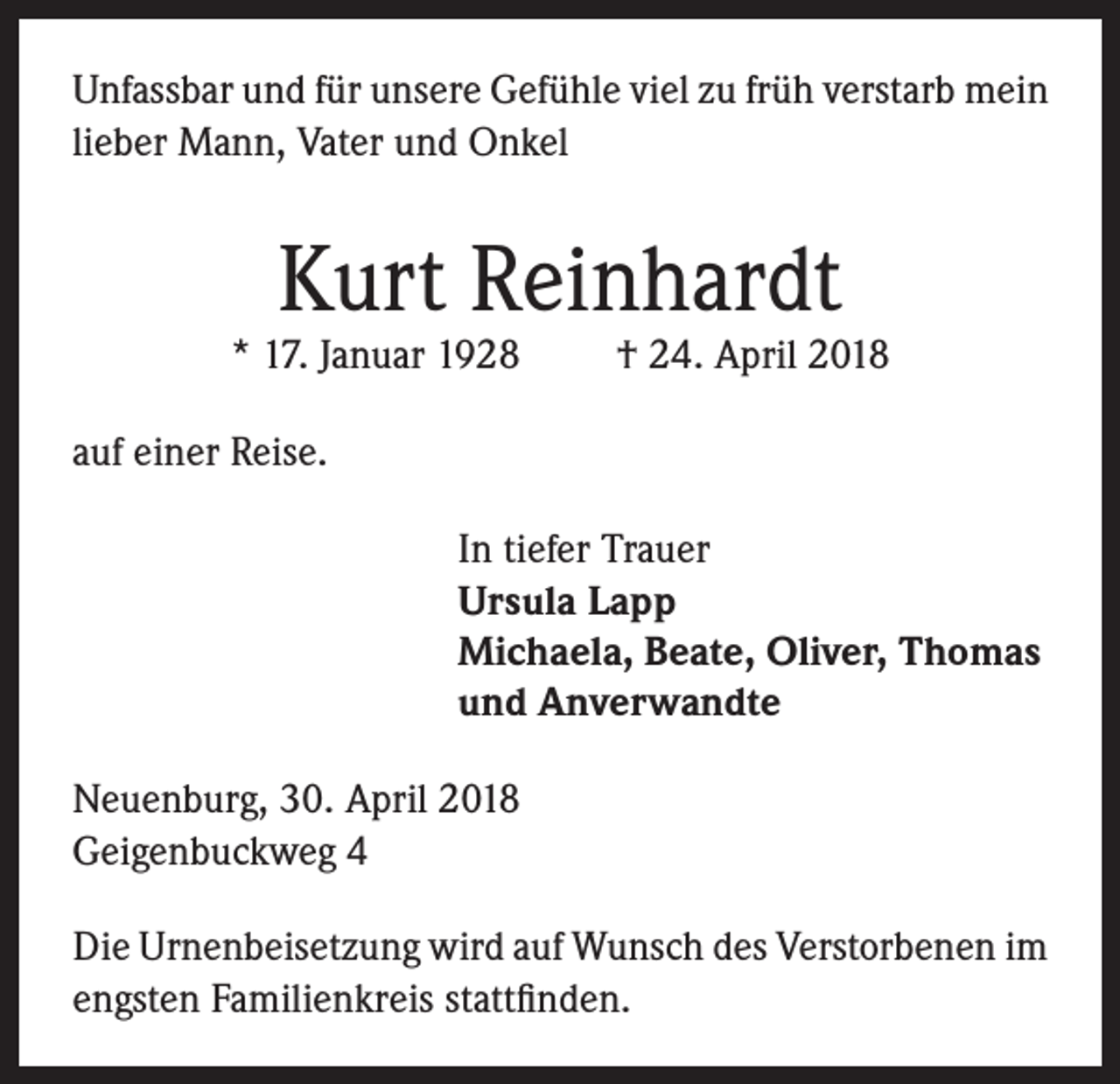 <p>Unfassbar und für unsere Gefühle viel zu früh verstarb mein<br />lieber Mann, Vater und Onkel</p><p>Kurt Reinhardt</p><p>* 17. Januar 1928</p><p>† 24. April 2018</p><p>auf einer Reise.<br />In tiefer Trauer<br />Ursula Lapp<br />Michaela, Beate, Oliver, Thomas<br />und Anverwandte<br />Neuenburg, 30. April 2018<br />Geigenbuckweg 4<br />Die Urnenbeisetzung wird auf Wunsch des Verstorbenen im<br />engsten Familienkreis stattfinden.</p>
