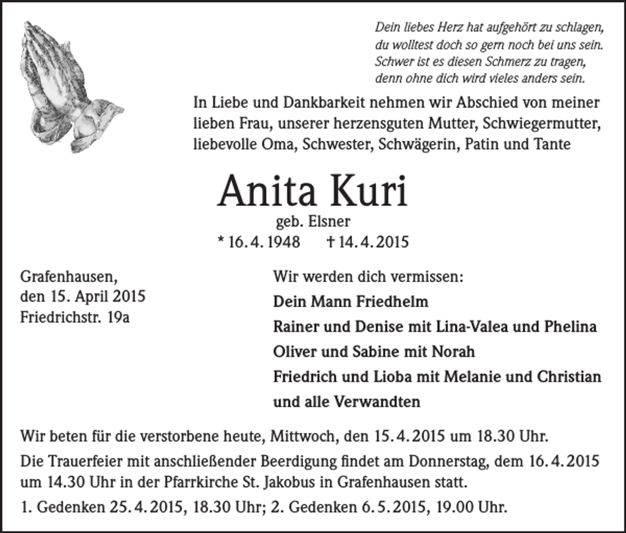 <p>Dein liebes Herz hat aufgehört zu schlagen,<br />du wolltest doch so gern noch bei uns sein.<br />Schwer ist es diesen Schmerz zu tragen,<br />denn ohne dich wird vieles anders sein.</p><p>In Liebe und Dankbarkeit nehmen wir Abschied von meiner<br />lieben Frau, unserer herzensguten Mutter, Schwiegermutter,<br />liebevolle Oma, Schwester, Schwägerin, Patin und Tante</p><p>Anita Kuri</p><p>geb. Elsner<br />* 16. 4. 1948 † 14. 4. 2015<br />Grafenhausen,</p><p>den<br />15. April 2015<br />Friedrichstr. 19a</p><p>Wir werden dich vermissen:<br />Dein Mann Friedhelm<br />Rainer und Denise mit Lina-Valea und Phelina<br />Oliver und Sabine mit Norah<br />Friedrich und Lioba mit Melanie und Christian<br />und alle Verwandten</p><p>Wir beten für die verstorbene heute, Mittwoch, den 15. 4. 2015 um 18.30 Uhr.<br />Die Trauerfeier mit anschließender Beerdigung findet am Donnerstag, dem 16. 4. 2015<br />um 14.30 Uhr in der Pfarrkirche St. Jakobus in Grafenhausen statt.<br />1. Gedenken 25. 4. 2015, 18.30 Uhr; 2. Gedenken 6. 5. 2015, 19.00 Uhr.</p>