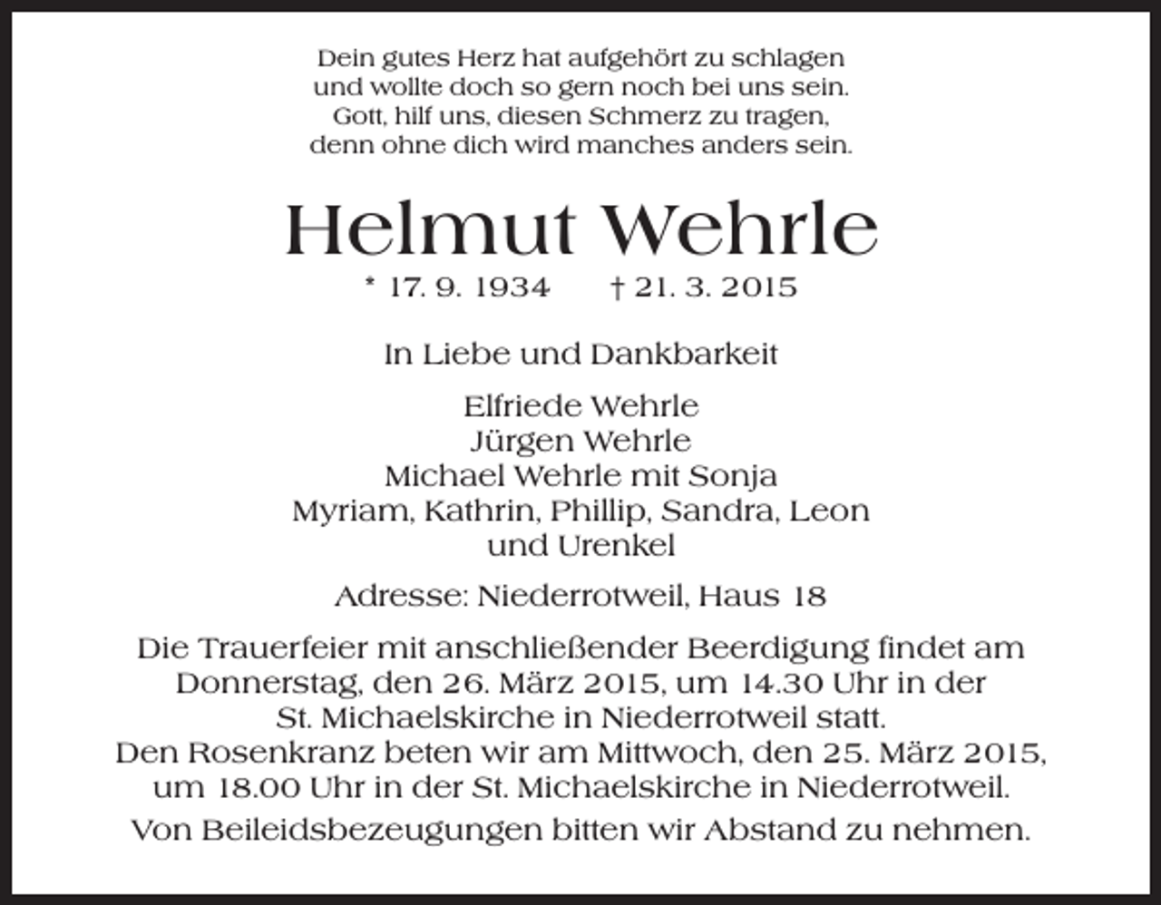 <p>Dein gutes Herz hat aufgehört zu schlagen<br />und wollte doch so gern noch bei uns sein.<br />Gott, hilf uns, diesen Schmerz zu tragen,<br />denn ohne dich wird manches anders sein.</p><p>Helmut Wehrle<br />* 17. 9. 1934 † 21. 3. 2015<br />In Liebe und Dankbarkeit<br />Elfriede Wehrle<br />Jürgen Wehrle<br />Michael Wehrle mit Sonja<br />Myriam, Kathrin, Phillip, Sandra, Leon<br />und Urenkel<br />Adresse: Niederrotweil, Haus 18<br />Die Trauerfeier mit anschließender Beerdigung findet am<br />Donnerstag, den 26. März 2015, um 14.30 Uhr in der<br />St. Michaelskirche in Niederrotweil statt.<br />Den Rosenkranz beten wir am Mittwoch, den 25. März 2015,<br />um 18.00 Uhr in der St. Michaelskirche in Niederrotweil.<br />Von Beileidsbezeugungen bitten wir Abstand zu nehmen.</p>
