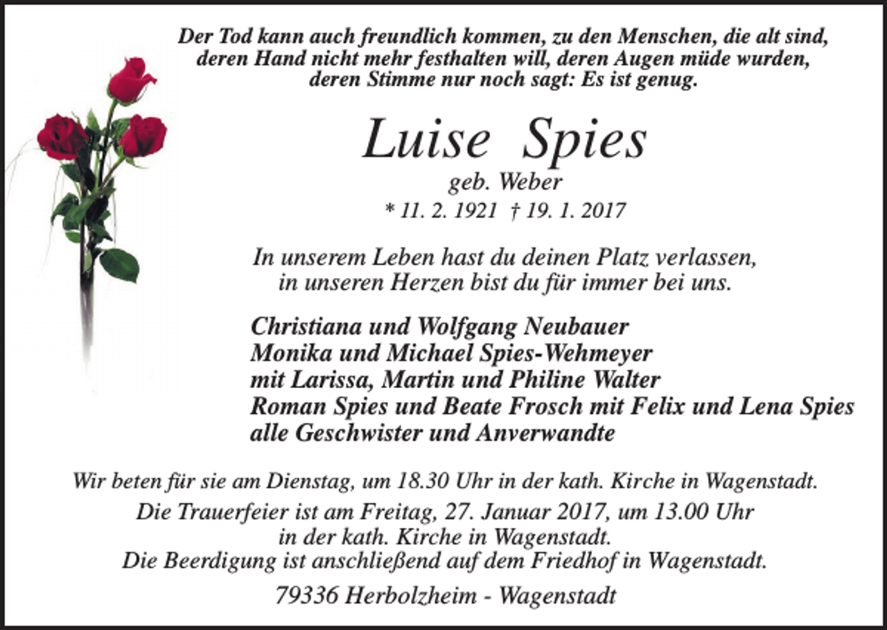 <p>Der Tod kann auch freundlich kommen, zu den Menschen, die alt sind,<br />deren Hand nicht mehr festhalten will, deren Augen müde wurden,<br />deren Stimme nur noch sagt: Es ist genug.</p><p>Luise Spies<br />geb. Weber<br />* 11. 2. 1921 † 19. 1. 2017</p><p>In unserem Leben hast du deinen Platz verlassen,<br />in unseren Herzen bist du für immer bei uns.<br />Christiana und Wolfgang Neubauer<br />Monika und Michael Spies-Wehmeyer<br />mit Larissa, Martin und Philine Walter<br />Roman Spies und Beate Frosch mit Felix und Lena Spies<br />alle Geschwister und Anverwandte<br />Wir beten für sie am Dienstag, um 18.30 Uhr in der kath. Kirche in Wagenstadt.<br />Die Trauerfeier ist am Freitag, 27. Januar 2017, um 13.00 Uhr<br />in der kath. Kirche in Wagenstadt.<br />Die Beerdigung ist anschließend auf dem Friedhof in Wagenstadt.</p><p>79336 Herbolzheim - Wagenstadt</p>