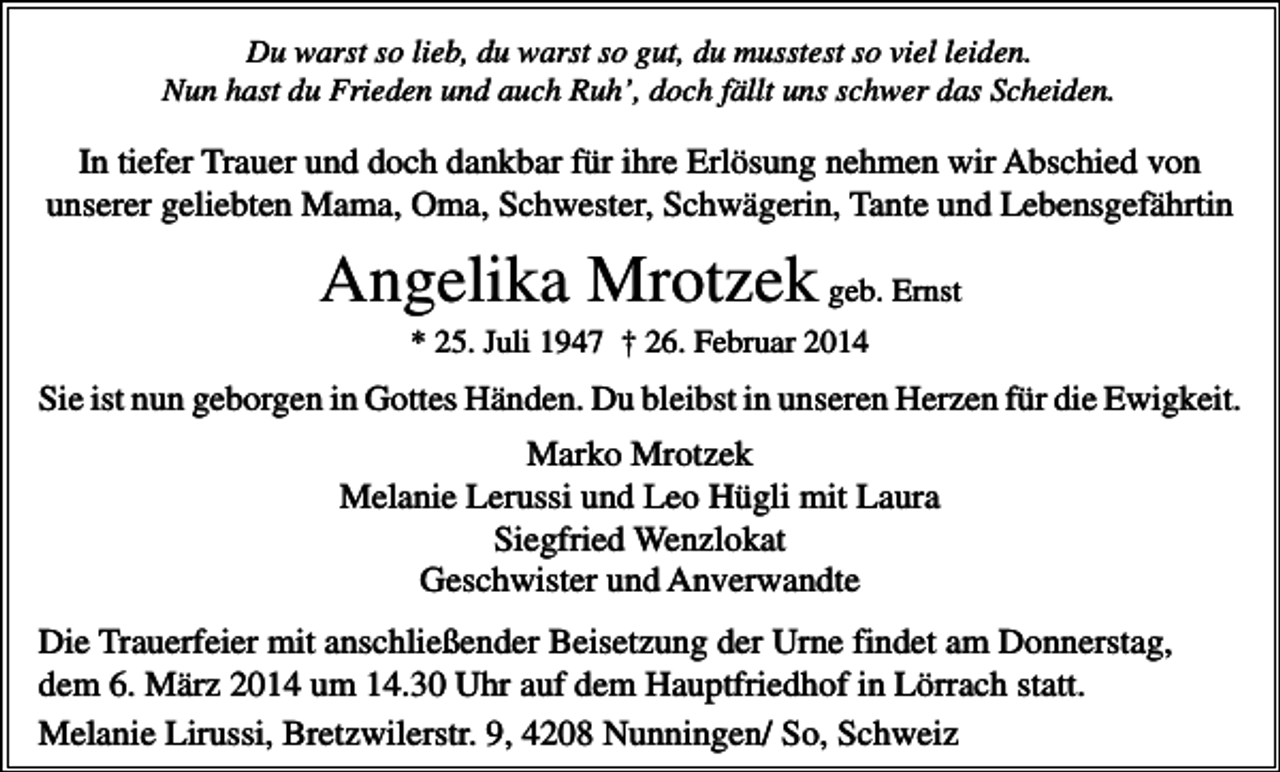 <p>Du warst so lieb, du warst so gut, du musstest so viel leiden.<br />Nun hast du Frieden und auch Ruh’, doch fällt uns schwer das Scheiden.</p><p>In tiefer Trauer und doch dankbar für ihre Erlösung nehmen wir Abschied von<br />unserer geliebten Mama, Oma, Schwester, Schwägerin, Tante und Lebensgefährtin</p><p>Angelika Mrotzek geb. Ernst<br />* 25. Juli 1947 † 26. Februar 2014</p><p>Sie ist nun geborgen in Gottes Händen. Du bleibst in unseren Herzen für die Ewigkeit.</p><p>Marko Mrotzek<br />Melanie Lerussi und Leo Hügli mit Laura<br />Siegfried Wenzlokat<br />Geschwister und Anverwandte<br />Die Trauerfeier mit anschließender Beisetzung der Urne findet am Donnerstag,<br />dem 6. März 2014 um 14.30 Uhr auf dem Hauptfriedhof in Lörrach statt.<br />Melanie Lirussi, Bretzwilerstr. 9, 4208 Nunningen/ So, Schweiz</p>