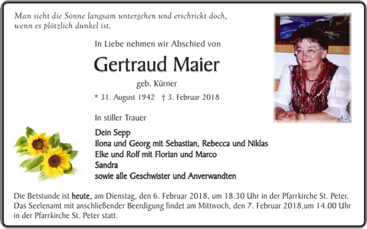 <p>Man sieht die Sonne langsam untergehen und erschrickt doch,<br />wenn es plötzlich dunkel ist.<br />In Liebe nehmen wir Abschied von</p><p>Gertraud Maier<br />geb. Kürner<br />* 31. August 1942 † 3. Februar 2018</p><p>In stiller Trauer<br />Dein Sepp<br />Ilona und Georg mit Sebastian, Rebecca und Niklas<br />Elke und Rolf mit Florian und Marco<br />Sandra<br />sowie alle Geschwister und Anverwandten<br />Die Betstunde ist heute, am Dienstag, den 6. Februar 2018, um 18.30 Uhr in der Pfarrkirche St. Peter.<br />Das Seelenamt mit anschließender Beerdigung findet am Mittwoch, den 7. Februar 2018,um 14.00 Uhr<br />in der Pfarrkirche St. Peter statt.</p>