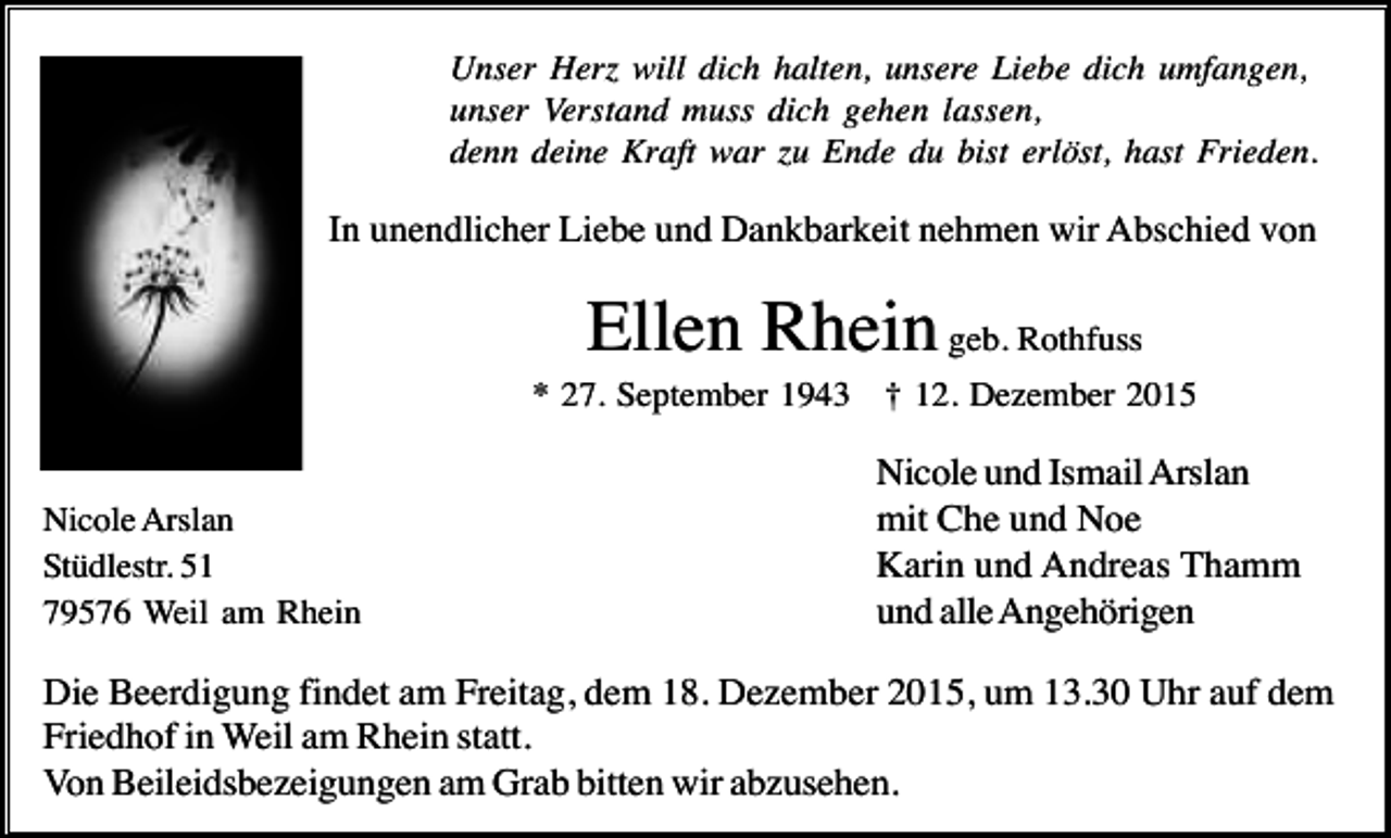 <p>Unser Herz will dich halten, unsere Liebe dich umfangen,<br />unser Verstand muss dich gehen lassen,<br />denn deine Kraft war zu Ende du bist erlöst, hast Frieden.</p><p>In unendlicher Liebe und Dankbarkeit nehmen wir Abschied von</p><p>Ellen Rhein geb. Rothfuss<br />* 27. September 1943 † 12. Dezember 2015</p><p>Nicole Arslan<br />Stüdlestr. 51<br />79576 Weil am Rhein</p><p>Nicole und Ismail Arslan<br />mit Che und Noe<br />Karin und Andreas Thamm<br />und alle Angehörigen</p><p>Die Beerdigung findet am Freitag, dem 18. Dezember 2015, um 13.30 Uhr auf dem<br />Friedhof in Weil am Rhein statt.<br />Von Beileidsbezeigungen am Grab bitten wir abzusehen.</p>