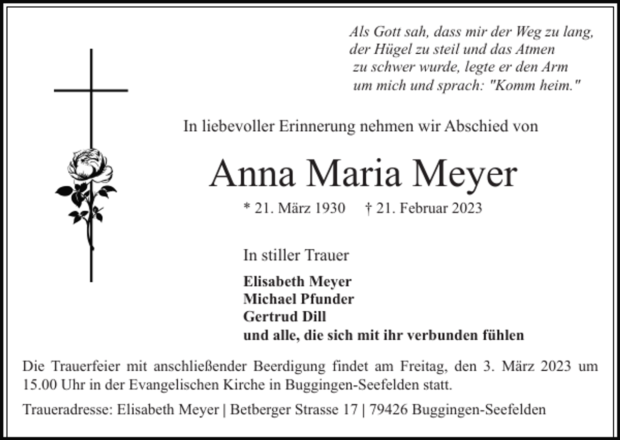 <p>Als Gott sah, dass mir der Weg zu lang,<br />der Hügel zu steil und das Atmen<br />zu schwer wurde, legte er den Arm<br />um mich und sprach: "Komm heim."</p><p>In liebevoller Erinnerung nehmen wir Abschied von</p><p>Anna Maria Meyer<br />* 21. März 1930</p><p>† 21. Februar 2023</p><p>In stiller Trauer<br />Elisabeth Meyer<br />Michael Pfunder<br />Gertrud Dill<br />und alle, die sich mit ihr verbunden fühlen<br />Die Trauerfeier mit anschließender Beerdigung findet am Freitag, den 3. März 2023 um<br />15.00 Uhr in der Evangelischen Kirche in Buggingen-Seefelden statt.<br />Traueradresse: Elisabeth Meyer | Betberger Strasse 17 | 79426 Buggingen-Seefelden</p>
