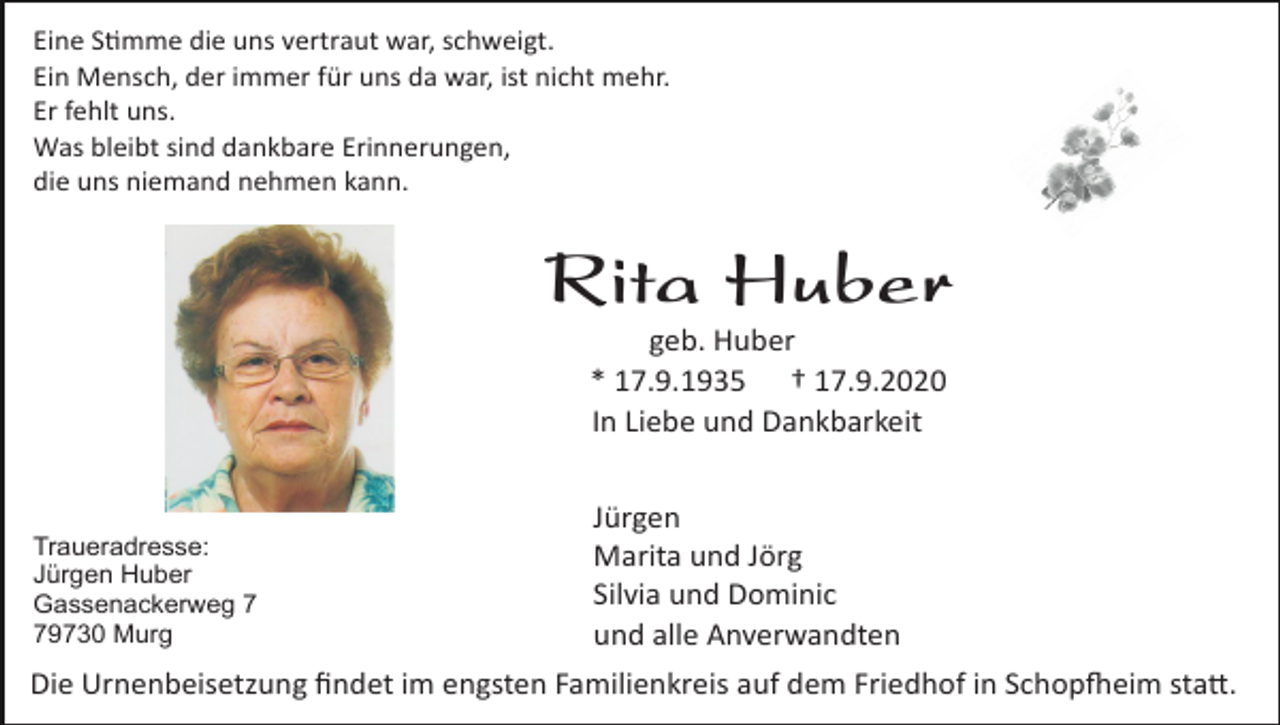 <p>Eine S�mme die uns vertraut war, schweigt.<br />Ein Mensch, der immer für uns da war, ist nicht mehr.<br />Er fehlt uns.<br />Was bleibt sind dankbare Erinnerungen,<br />die uns niemand nehmen kann.</p><p>Rita Huber<br />geb. Huber<br />* 17.9.1935 † 17.9.2020<br />In Liebe und Dankbarkeit</p><p>Traueradresse:<br />Jürgen Huber<br />Gassenackerweg 9730 Murg</p><p>Jürgen<br />Marita und Jörg<br />Silvia und Dominic<br />und alle Anverwandten</p><p>Die Urnenbeisetzung ﬁndet im engsten Familienkreis auf dem Friedhof in Schop�eim sta�.</p>