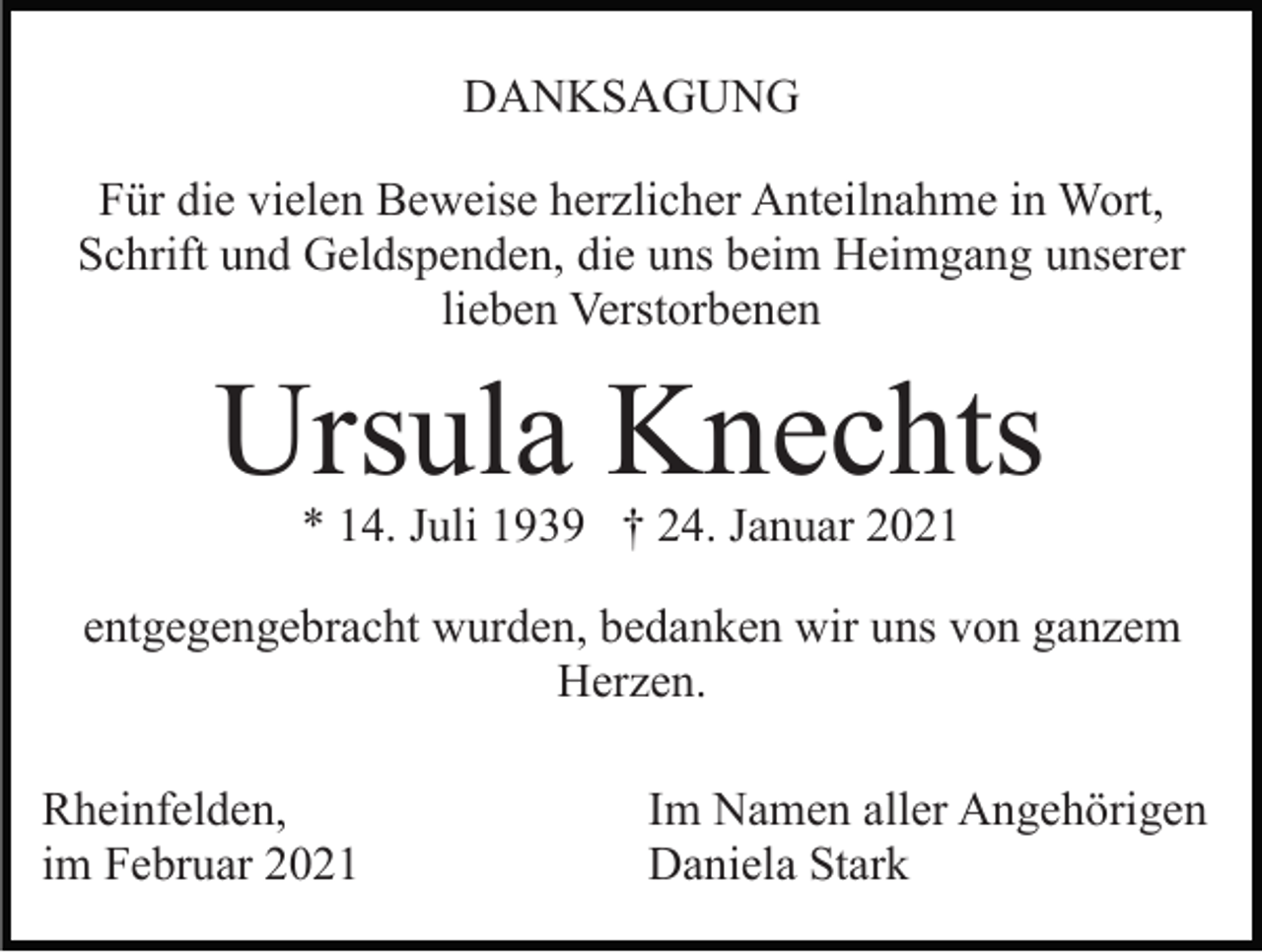 <p>DANKSAGUNG<br />Für die vielen Beweise herzlicher Anteilnahme in Wort,<br />Schrift und Geldspenden, die uns beim Heimgang unserer<br />lieben Verstorbenen</p><p>Ursula Knechts<br />* 14. Juli 1939 † 24. Januar 2021</p><p>entgegengebracht wurden, bedanken wir uns von ganzem<br />Herzen.<br />Rheinfelden,<br />im Februar 2021</p><p>Im Namen aller Angehörigen<br />Daniela Stark</p>