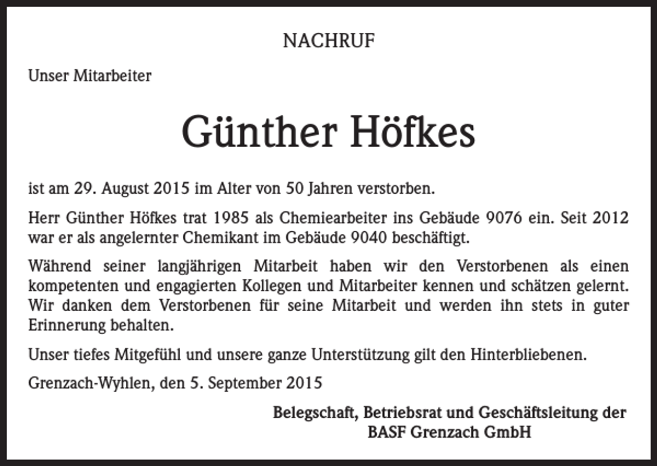 <p>NACHRUF<br />Unser Mitarbeiter</p><p>Günther Höfkes<br />ist am 29. August 2015 im Alter von 50 Jahren verstorben.<br />Herr Günther Höfkes trat 1985 als Chemiearbeiter ins Gebäude 9076 ein. Seit 2012<br />war er als angelernter Chemikant im Gebäude 9040 beschäftigt.<br />Während seiner langjährigen Mitarbeit haben wir den Verstorbenen als einen<br />kompetenten und engagierten Kollegen und Mitarbeiter kennen und schätzen gelernt.<br />Wir danken dem Verstorbenen für seine Mitarbeit und werden ihn stets in guter<br />Erinnerung behalten.<br />Unser tiefes Mitgefühl und unsere ganze Unterstützung gilt den Hinterbliebenen.<br />Grenzach-Wyhlen, den 5. September 2015</p><p>Belegschaft, Betriebsrat und Geschäftsleitung der<br />BASF Grenzach GmbH</p>