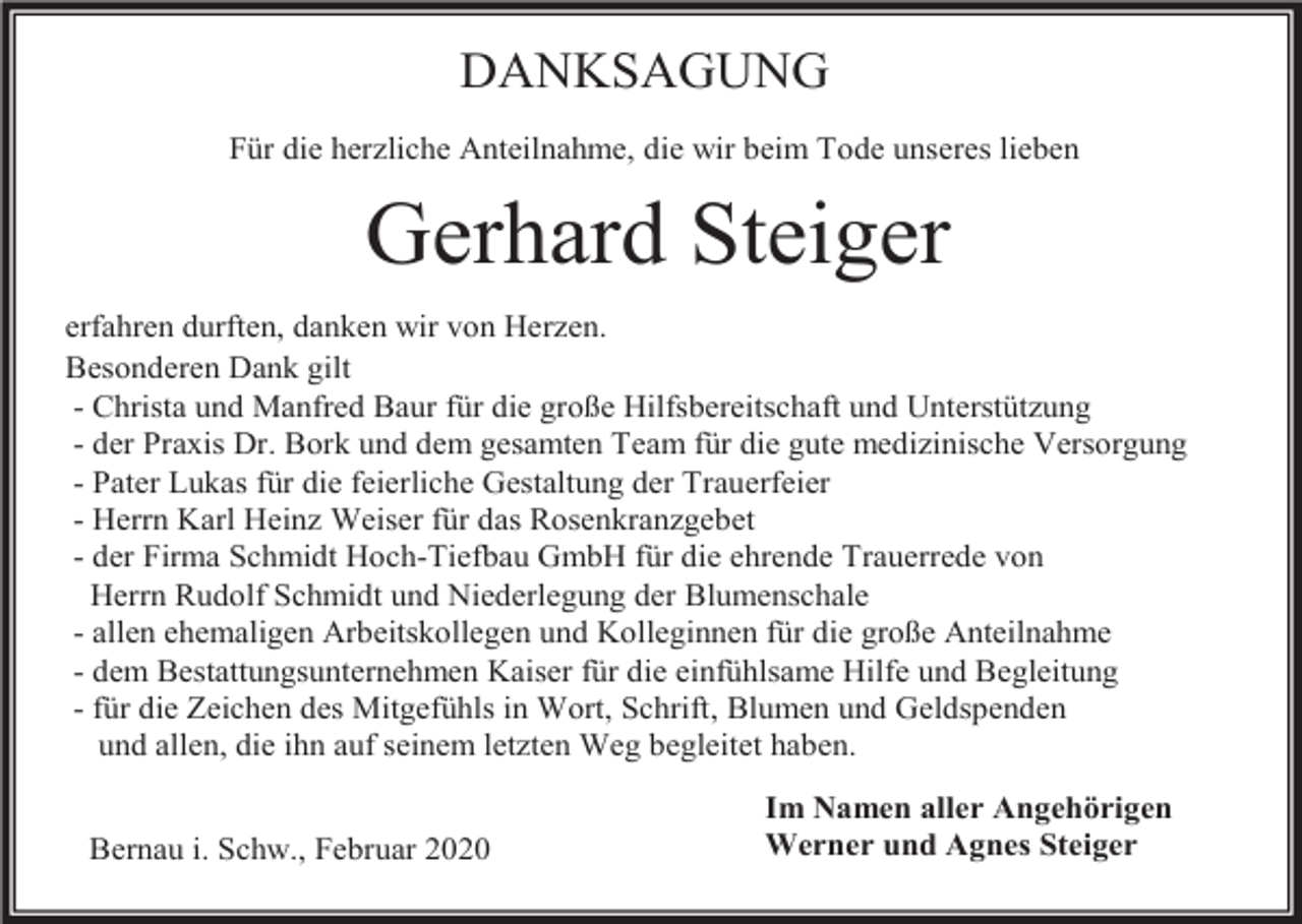 <p>DANKSAGUNG<br />Für die herzliche Anteilnahme, die wir beim Tode unseres lieben</p><p>Gerhard Steiger<br />erfahren durften, danken wir von Herzen.<br />Besonderen Dank gilt<br />- Christa und Manfred Baur für die große Hilfsbereitschaft und Unterstützung<br />- der Praxis Dr. Bork und dem gesamten Team für die gute medizinische Versorgung<br />- Pater Lukas für die feierliche Gestaltung der Trauerfeier<br />- Herrn Karl Heinz Weiser für das Rosenkranzgebet<br />- der Firma Schmidt Hoch-Tiefbau GmbH für die ehrende Trauerrede von<br />Herrn Rudolf Schmidt und Niederlegung der Blumenschale<br />- allen ehemaligen Arbeitskollegen und Kolleginnen für die große Anteilnahme<br />- dem Bestattungsunternehmen Kaiser für die einfühlsame Hilfe und Begleitung<br />- für die Zeichen des Mitgefühls in Wort, Schrift, Blumen und Geldspenden<br />und allen, die ihn auf seinem letzten Weg begleitet haben.<br />Bernau i. Schw., Februar 2020</p><p>Im Namen aller Angehörigen<br />Werner und Agnes Steiger</p>