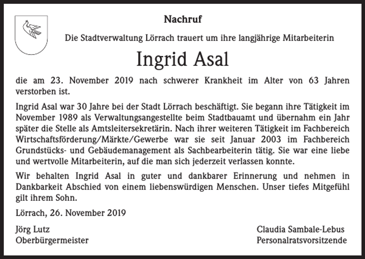 <p>Nachruf<br />Die Stadtverwaltung Lörrach trauert um ihre langjährige Mitarbeiterin</p><p>Ingrid Asal<br />die am 23. November 2019 nach schwerer Krankheit im Alter von 63 Jahren<br />verstorben ist.<br />Ingrid Asal war 30 Jahre bei der Stadt Lörrach beschäftigt. Sie begann ihre Tätigkeit im<br />November 1989 als Verwaltungsangestellte beim Stadtbauamt und übernahm ein Jahr<br />später die Stelle als Amtsleitersekretärin. Nach ihrer weiteren Tätigkeit im Fachbereich<br />Wirtschaftsförderung/Märkte/Gewerbe war sie seit Januar 2003 im Fachbereich<br />Grundstücks- und Gebäudemanagement als Sachbearbeiterin tätig. Sie war eine liebe<br />und wertvolle Mitarbeiterin, auf die man sich jederzeit verlassen konnte.<br />Wir behalten Ingrid Asal in guter und dankbarer Erinnerung und nehmen in<br />Dankbarkeit Abschied von einem liebenswürdigen Menschen. Unser tiefes Mitgefühl<br />gilt ihrem Sohn.<br />Lörrach, 26. November 2019<br />Jörg Lutz<br />Oberbürgermeister</p><p>Claudia Sambale-Lebus<br />Personalratsvorsitzende</p>
