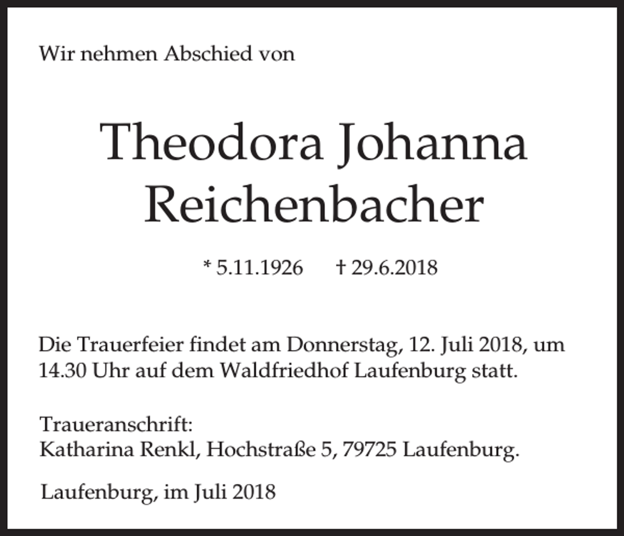 <p>Wir nehmen Abschied von</p><p>Theodora Johanna<br />Reichenbacher<br />* 5.11.1926</p><p>† 29.6.2018</p><p>Die Trauerfeier findet am Donnerstag, 12. Juli 2018, um<br />14.30 Uhr auf dem Waldfriedhof Laufenburg statt.<br />Traueranschrift:<br />Katharina Renkl, Hochstraße 5, 79725 Laufenburg.<br />Laufenburg, im Juli 2018</p>