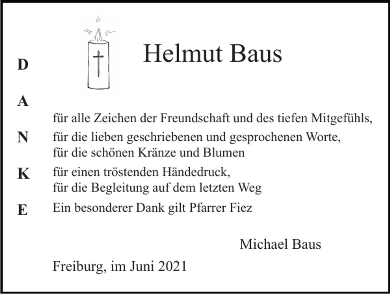 <p>D</p><p>Helmut Baus</p><p>A<br />N<br />K<br />E</p><p>für alle Zeichen der Freundschaft und des tiefen Mitgefühls,<br />für die lieben geschriebenen und gesprochenen Worte,<br />für die schönen Kränze und Blumen<br />für einen tröstenden Händedruck,<br />für die Begleitung auf dem letzten Weg<br />Ein besonderer Dank gilt Pfarrer Fiez</p><p>Michael Baus<br />Freiburg, im Juni 2021</p>