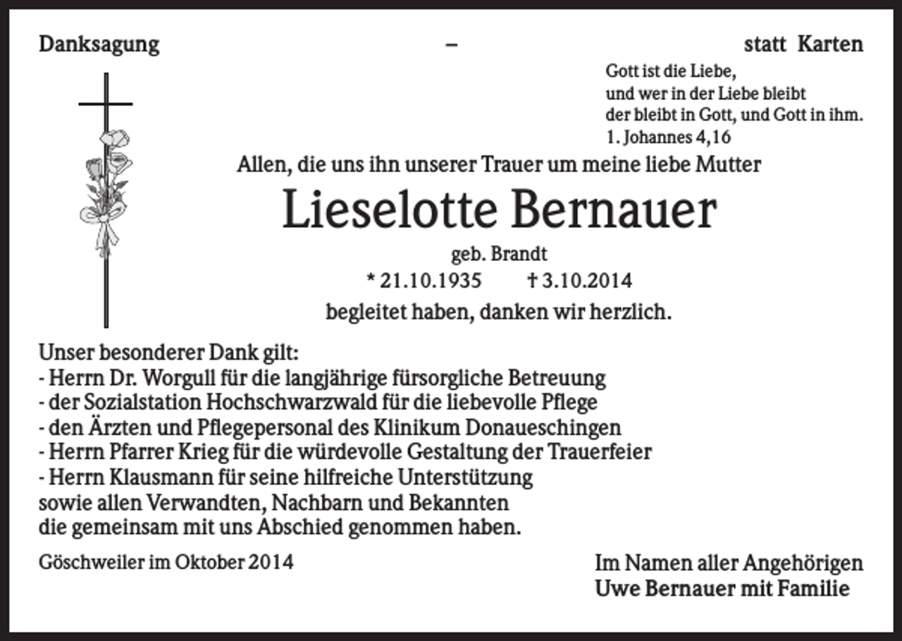 <p>Danksagung</p><p>–</p><p>statt Karten<br />Gott ist die Liebe,<br />und wer in der Liebe bleibt<br />der bleibt in Gott, und Gott in ihm.<br />1. Johannes 4,16</p><p>Allen, die uns ihn unserer Trauer um meine liebe Mutter</p><p>Lieselotte Bernauer<br />geb. Brandt<br />* 21.10.1935<br />† 3.10.2014</p><p>begleitet haben, danken wir herzlich.<br />Unser besonderer Dank gilt:<br />- Herrn Dr. Worgull für die langjährige fürsorgliche Betreuung<br />- der Sozialstation Hochschwarzwald für die liebevolle Pflege<br />- den Ärzten und Pflegepersonal des Klinikum Donaueschingen<br />- Herrn Pfarrer Krieg für die würdevolle Gestaltung der Trauerfeier<br />- Herrn Klausmann für seine hilfreiche Unterstützung<br />sowie allen Verwandten, Nachbarn und Bekannten<br />die gemeinsam mit uns Abschied genommen haben.<br />Göschweiler im Oktober 2014</p><p>Im Namen aller Angehörigen<br />Uwe Bernauer mit Familie</p>