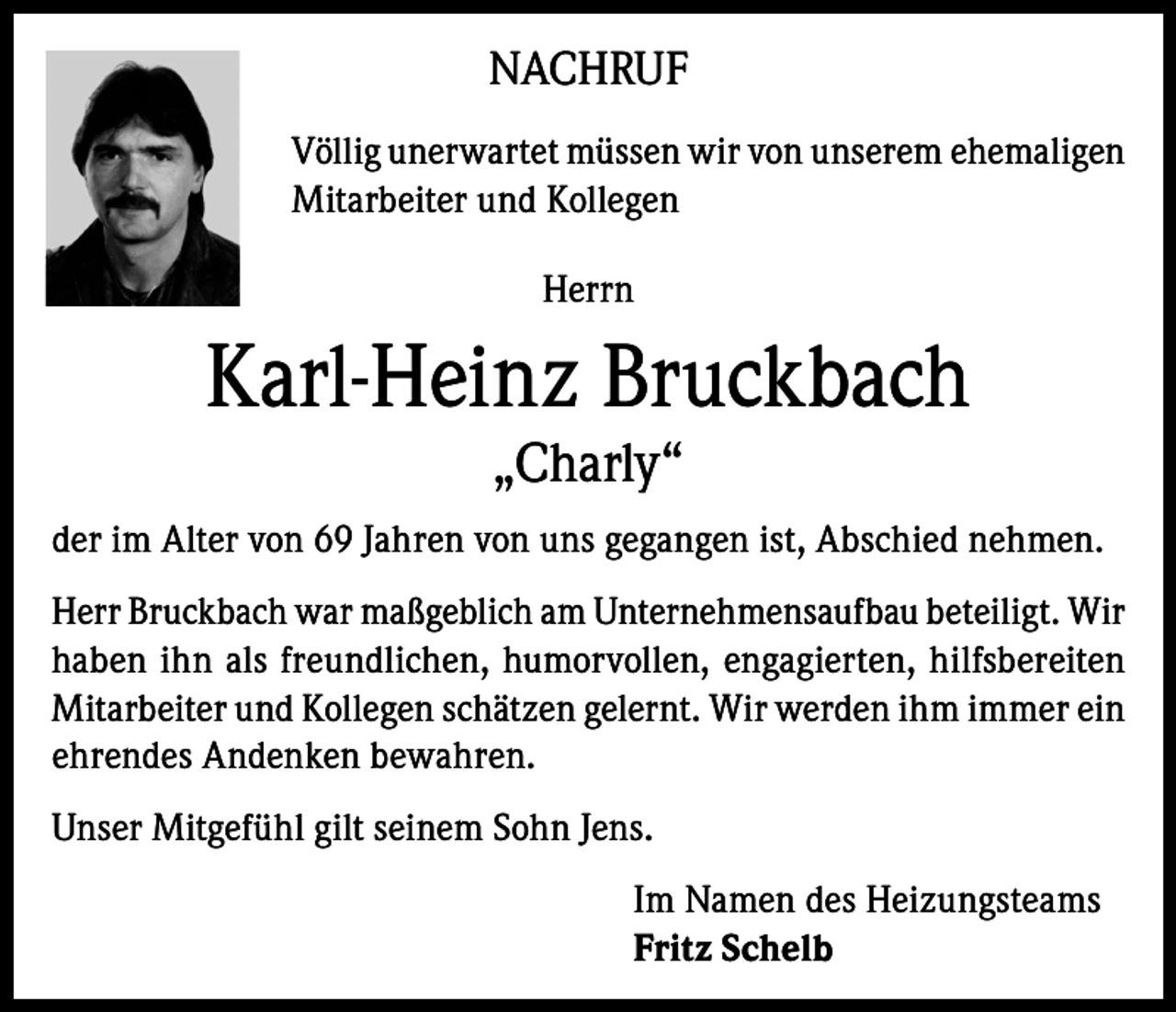 <p>NACHRUF<br />Völlig unerwartet müssen wir von unserem ehemaligen<br />Mitarbeiter und Kollegen<br />Herrn</p><p>Karl-Heinz Bruckbach<br />„Charly“</p><p>der im Alter von 69 Jahren von uns gegangen ist, Abschied nehmen.<br />Herr Bruckbach war maßgeblich am Unternehmensaufbau beteiligt. Wir<br />haben ihn als freundlichen, humorvollen, engagierten, hilfsbereiten<br />Mitarbeiter und Kollegen schätzen gelernt. Wir werden ihm immer ein<br />ehrendes Andenken bewahren.<br />Unser Mitgefühl gilt seinem Sohn Jens.<br />Im Namen des Heizungsteams<br />Fritz Schelb</p>