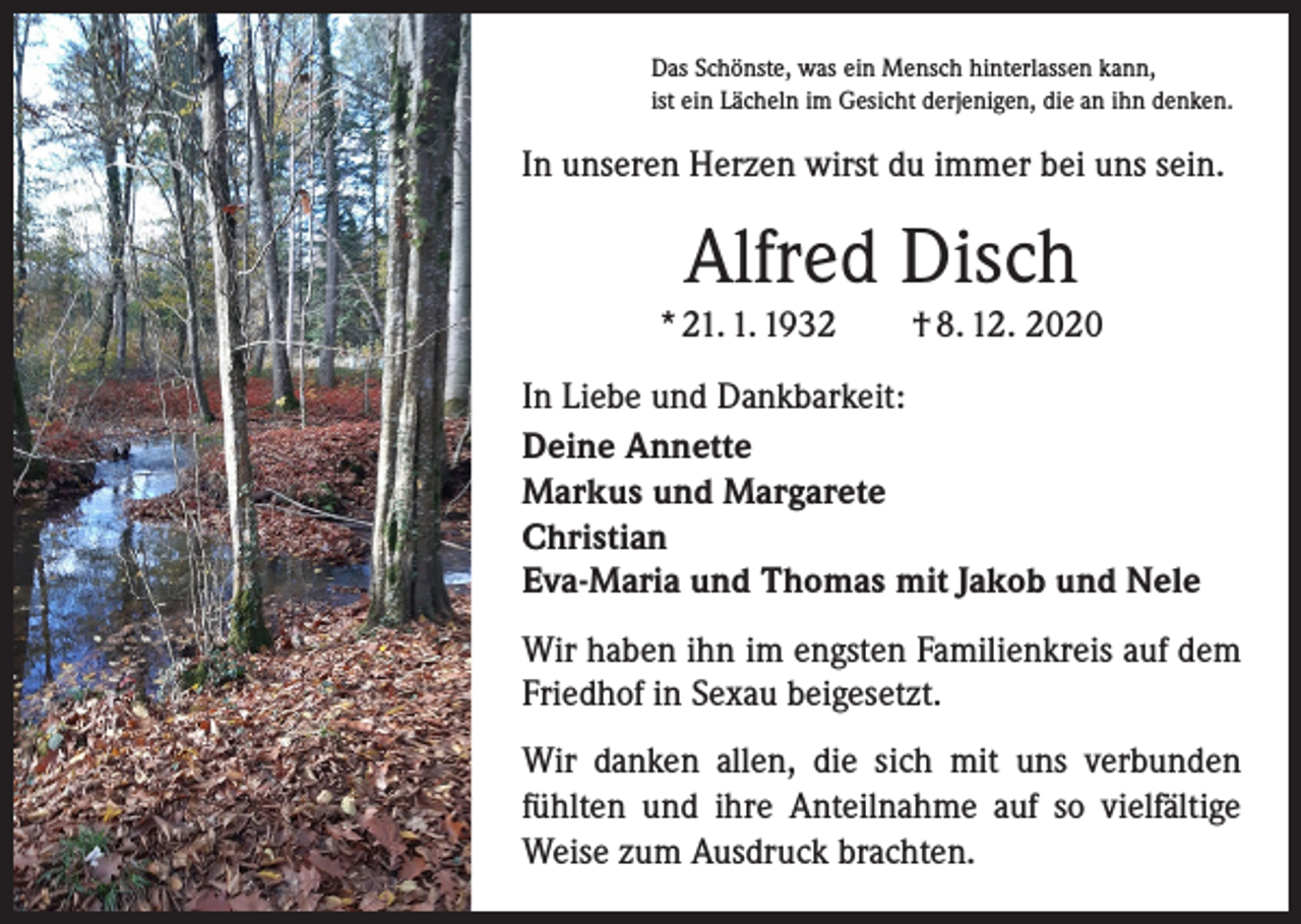 <p>Das Schönste, was ein Mensch hinterlassen kann,<br />ist ein Lächeln im Gesicht derjenigen, die an ihn denken.</p><p>In unseren Herzen wirst du immer bei uns sein.</p><p>Alfred Disch<br />* 21. 1. 1932 † 8. 12. 2020<br />In Liebe und Dankbarkeit:<br />Deine Annette<br />Markus und Margarete<br />Christian<br />Eva-Maria und Thomas mit Jakob und Nele<br />Wir haben ihn im engsten Familienkreis auf dem<br />Friedhof in Sexau beigesetzt.<br />Wir danken allen, die sich mit uns verbunden<br />­fühlten und ihre Anteilnahme auf so vielfältige<br />Weise zum Ausdruck brachten.</p>
