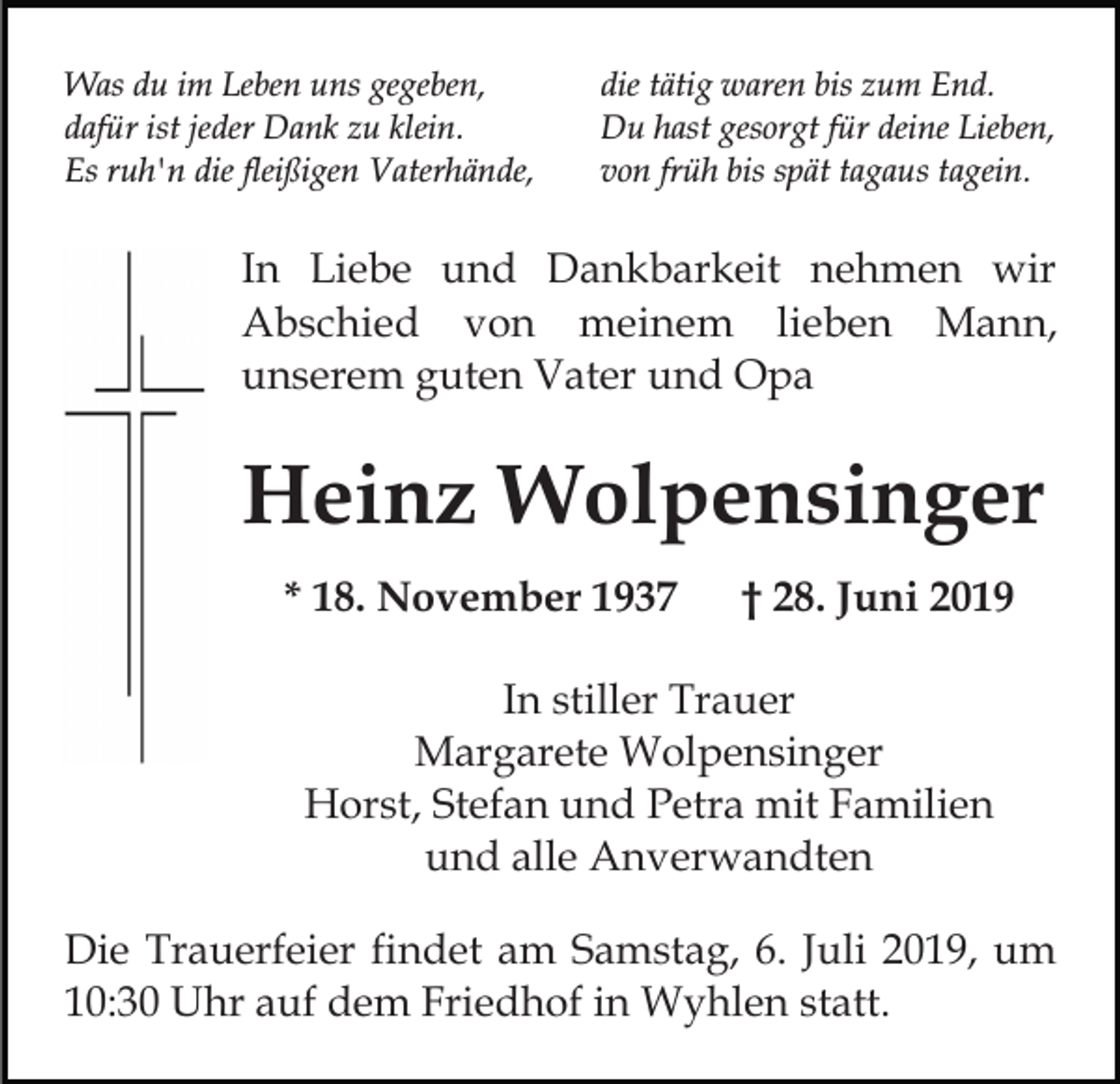 <p>Was du im Leben uns gegeben,<br />dafür ist jeder Dank zu klein.<br />Es ruh'n die fleißigen Vaterhände,</p><p>die tätig waren bis zum End.<br />Du hast gesorgt für deine Lieben,<br />von früh bis spät tagaus tagein.</p><p>In Liebe und Dankbarkeit nehmen wir<br />Abschied von meinem lieben Mann,<br />unserem guten Vater und Opa</p><p>Heinz Wolpensinger<br />* 18. November 1937</p><p>† 28. Juni 2019</p><p>In stiller Trauer<br />Margarete Wolpensinger<br />Horst, Stefan und Petra mit Familien<br />und alle Anverwandten<br />Die Trauerfeier findet am Samstag, 6. Juli 2019, um<br />10:30 Uhr auf dem Friedhof in Wyhlen statt.</p>