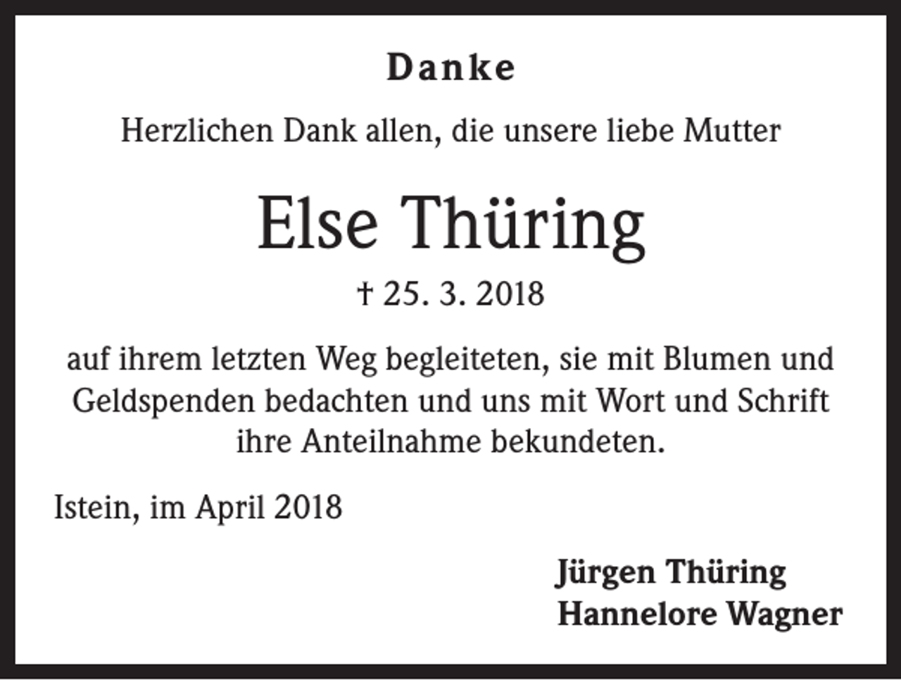 <p>Danke<br />Herzlichen Dank allen, die unsere liebe Mutter</p><p>Else Thüring<br />† 25. 3. 2018<br />auf ihrem letzten Weg begleiteten, sie mit Blumen und<br />Geldspenden bedachten und uns mit Wort und Schrift<br />ihre Anteilnahme bekundeten.<br />Istein, im April 2018<br />Jürgen Thüring<br />Hannelore Wagner</p>