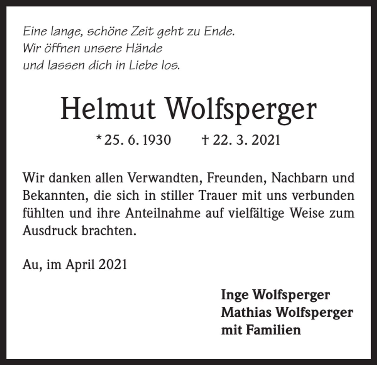 <p>Eine lange, schöne Zeit geht zu Ende.<br />Wir öffnen unsere Hände<br />und lassen dich in Liebe los.</p><p>Helmut Wolfsperger<br />* 25. 6. 1930 † 22. 3. 2021<br />Wir danken allen Verwandten, Freunden, Nachbarn und<br />Bekannten, die sich in stiller Trauer mit uns verbunden<br />fühlten und ihre Anteilnahme auf vielfältige Weise zum<br />Ausdruck brachten.<br />Au, im April 2021<br />Inge Wolfsperger<br />Mathias Wolfsperger<br />mit Familien</p>