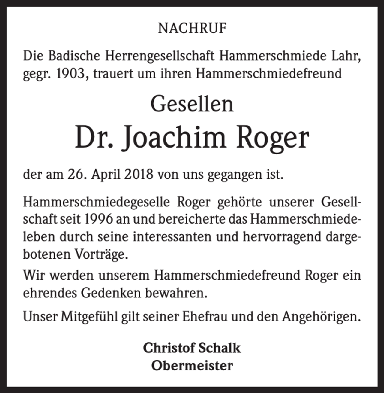 <p>NACHRUF<br />Die Badische Herrengesellschaft Hammerschmiede Lahr,<br />gegr. 1903, trauert um ihren Hammerschmiedefreund</p><p>Gesellen</p><p>Dr. Joachim Roger<br />der am 26. April 2018 von uns gegangen ist.<br />Hammerschmiedegeselle Roger gehörte unserer Gesell­<br />schaft seit 1996 an und bereicherte das Hammerschmiede­<br />leben durch seine interessanten und hervorragend darge­<br />botenen Vorträge.<br />Wir werden unserem Hammerschmiedefreund Roger ein<br />ehrendes Gedenken bewahren.<br />Unser Mitgefühl gilt seiner Ehefrau und den Angehörigen.<br />Christof Schalk<br />Obermeister</p>