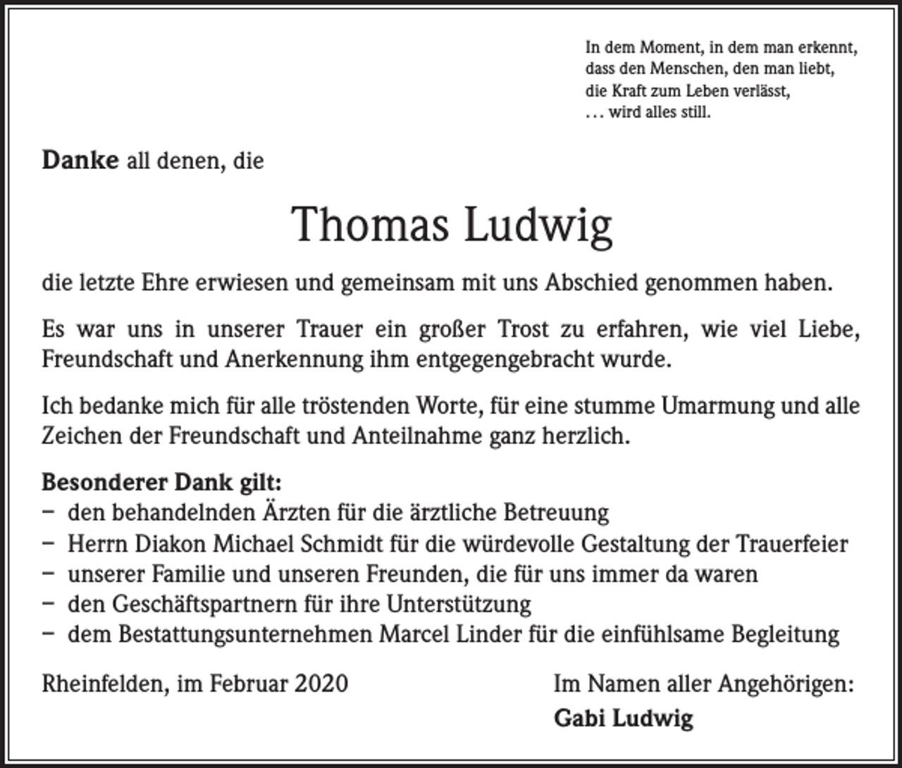 <p>In dem Moment, in dem man erkennt,<br />dass den Menschen, den man liebt,<br />die Kraft zum Leben verlässt,<br />. . . wird alles still.</p><p>Danke all denen, die</p><p>Thomas Ludwig<br />die letzte Ehre erwiesen und gemeinsam mit uns Abschied genommen haben.<br />Es war uns in unserer Trauer ein großer Trost zu erfahren, wie viel Liebe,<br />­Freundschaft und Anerkennung ihm entgegengebracht wurde.<br />Ich bedanke mich für alle tröstenden Worte, für eine stumme Umarmung und alle<br />Zeichen der Freundschaft und Anteilnahme ganz herzlich.<br />Besonderer Dank gilt:<br />– den behandelnden Ärzten für die ärztliche Betreuung<br />– Herrn Diakon Michael Schmidt für die würdevolle Gestaltung der Trauerfeier<br />– unserer Familie und unseren Freunden, die für uns immer da waren<br />– den Geschäftspartnern für ihre Unterstützung<br />– dem Bestattungsunternehmen Marcel Linder für die einfühlsame Begleitung<br />Rheinfelden, im Februar 2020</p><p>Im Namen aller Angehörigen:<br />Gabi Ludwig</p>