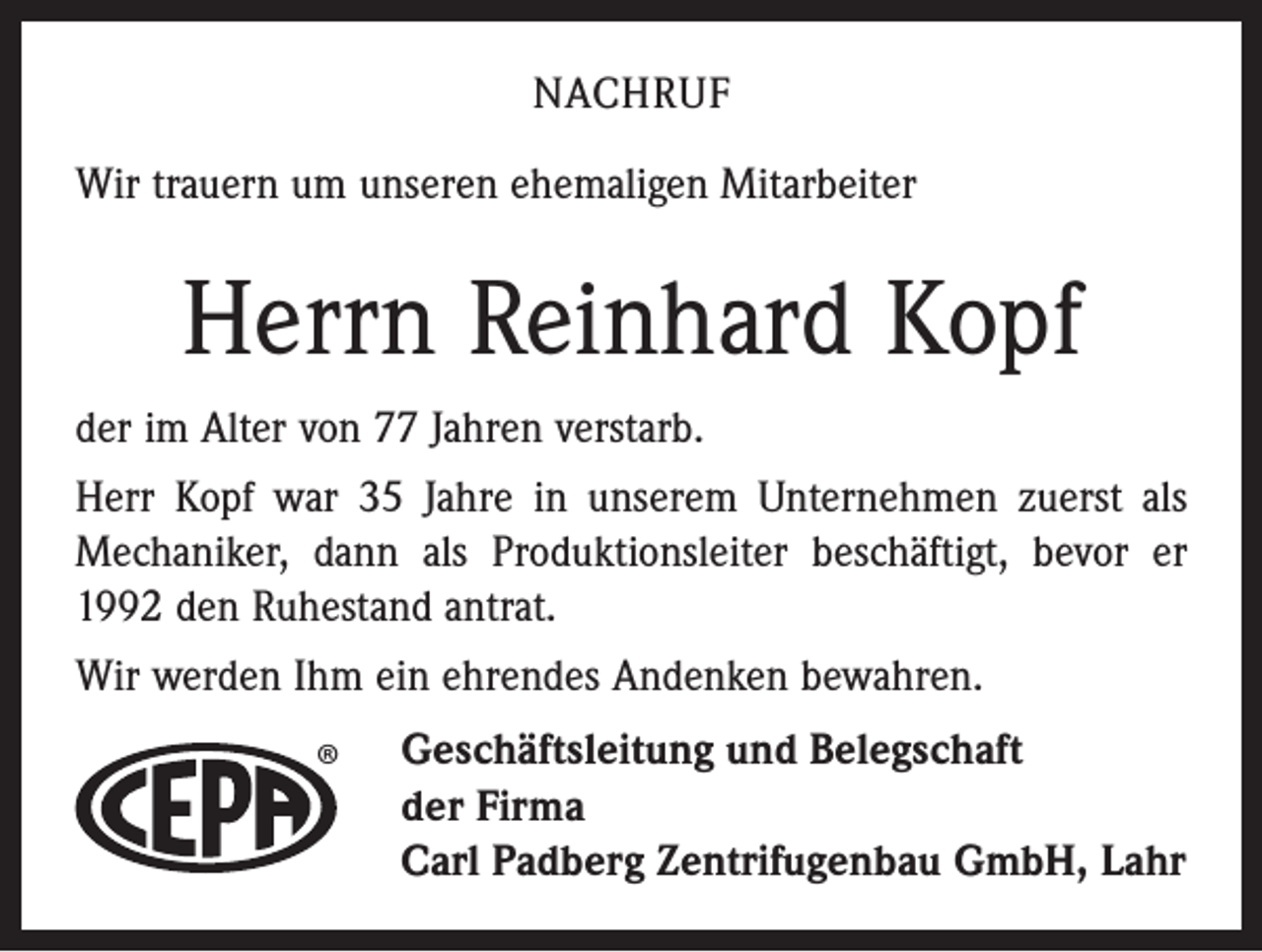 <p>NACHRUF<br />Wir trauern um unseren ehemaligen Mitarbeiter</p><p>Herrn Reinhard Kopf<br />der im Alter von 77 Jahren verstarb.<br />Herr Kopf war 35 Jahre in unserem Unternehmen zuerst als<br />Mechaniker, dann als Produktionsleiter beschäftigt, bevor er<br />1992 den Ruhestand antrat.<br />Wir werden Ihm ein ehrendes Andenken bewahren.</p><p>®</p><p>Geschäftsleitung und Belegschaft<br />der Firma<br />Carl Padberg Zentrifugenbau GmbH, Lahr</p>