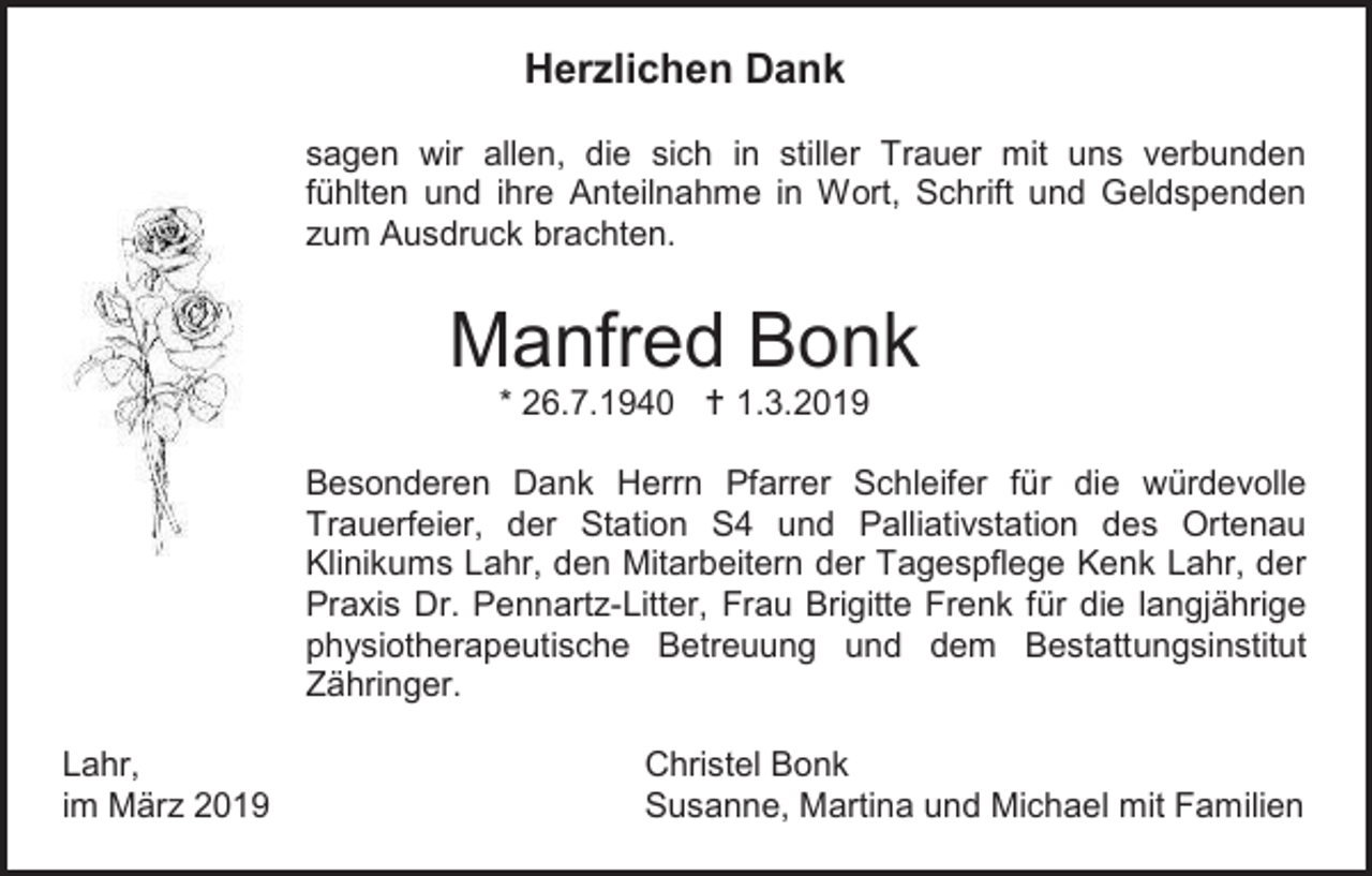<p>Herzlichen Dank<br />sagen wir allen, die sich in stiller Trauer mit uns verbunden<br />fühlten und ihre Anteilnahme in Wort, Schrift und Geldspenden<br />zum Ausdruck brachten.</p><p>Manfred Bonk<br />* 26.7.1940  1.3.2019<br />Besonderen Dank Herrn Pfarrer Schleifer für die würdevolle<br />Trauerfeier, der Station S4 und Palliativstation des Ortenau<br />Klinikums Lahr, den Mitarbeitern der Tagespflege Kenk Lahr, der<br />Praxis Dr. Pennartz-Litter, Frau Brigitte Frenk für die langjährige<br />physiotherapeutische Betreuung und dem Bestattungsinstitut<br />Zähringer.<br />Lahr,<br />im März 2019</p><p>Christel Bonk<br />Susanne, Martina und Michael mit Familien</p>