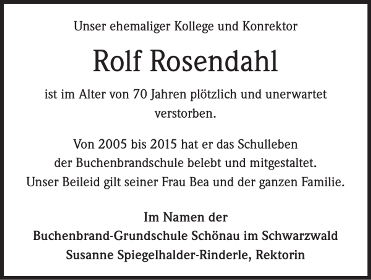 <p>Unser ehemaliger Kollege und Konrektor</p><p>Rolf Rosendahl<br />ist im Alter von 70 Jahren plötzlich und unerwartet<br />verstorben.<br />Von 2005 bis 2015 hat er das Schulleben<br />der Buchenbrandschule belebt und mitgestaltet.<br />Unser Beileid gilt seiner Frau Bea und der ganzen Familie.<br />Im Namen der<br />Buchenbrand-Grundschule Schönau im Schwarzwald<br />Susanne Spiegelhalder-Rinderle, Rektorin</p>