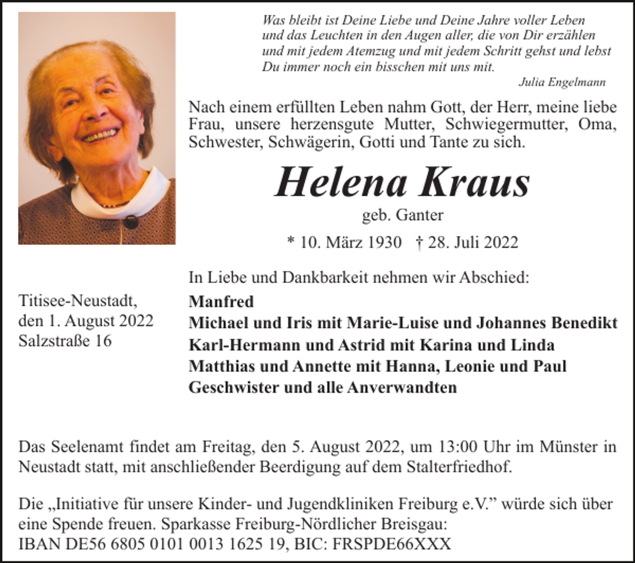 <p>Was bleibt ist Deine Liebe und Deine Jahre voller Leben<br />und das Leuchten in den Augen aller, die von Dir erzählen<br />und mit jedem Atemzug und mit jedem Schritt gehst und lebst<br />Du immer noch ein bisschen mit uns mit.<br />Julia Engelmann</p><p>Nach einem erfüllten Leben nahm Gott, der Herr, meine liebe<br />Frau, unsere herzensgute Mutter, Schwiegermutter, Oma,<br />Schwester, Schwägerin, Gotti und Tante zu sich.</p><p>Helena Kraus<br />geb. Ganter</p><p>* 10. März 1930 † 28. Juli 2022<br />Titisee-Neustadt,<br />den 1. August 2022<br />Salzstraße 16</p><p>In Liebe und Dankbarkeit nehmen wir Abschied:<br />Manfred<br />Michael und Iris mit Marie-Luise und Johannes Benedikt<br />Karl-Hermann und Astrid mit Karina und Linda<br />Matthias und Annette mit Hanna, Leonie und Paul<br />Geschwister und alle Anverwandten</p><p>Das Seelenamt findet am Freitag, den 5. August 2022, um 13:00 Uhr im Münster in<br />Neustadt statt, mit anschließender Beerdigung auf dem Stalterfriedhof.<br />Die „Initiative für unsere Kinder- und Jugendkliniken Freiburg e.V.” würde sich über<br />eine Spende freuen. Sparkasse Freiburg-Nördlicher Breisgau:<br />IBAN DE5805 0101 0013 1625 19, BIC: FRSPDE66XXX</p>