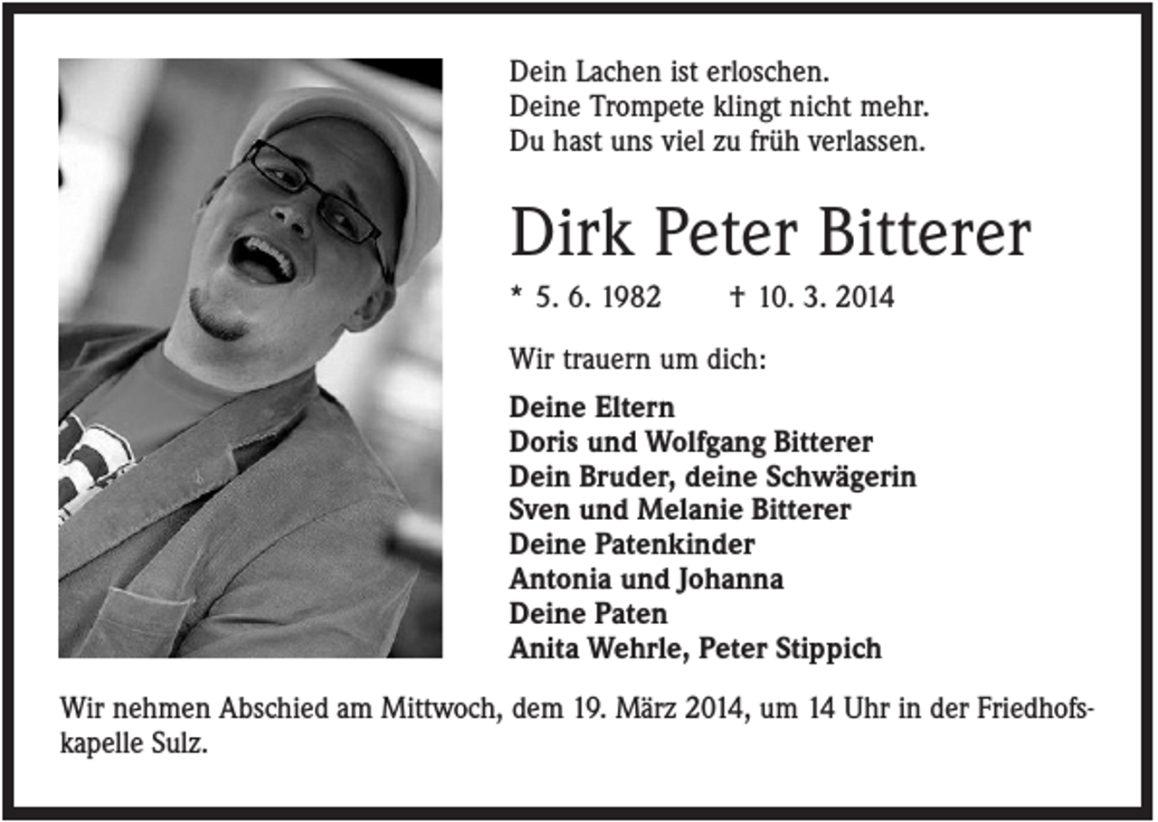 <p>Dein Lachen ist erloschen.<br />Deine Trompete klingt nicht mehr.<br />Du hast uns viel zu früh verlassen.</p><p>Dirk Peter Bitterer<br />* 5. 6. 1982</p><p>† 10. 3. 2014</p><p>Wir trauern um dich:<br />Deine Eltern<br />Doris und Wolfgang Bitterer<br />Dein Bruder, deine Schwägerin<br />Sven und Melanie Bitterer<br />Deine Patenkinder<br />Antonia und Johanna<br />Deine Paten<br />Anita Wehrle, Peter Stippich<br />Wir nehmen Abschied am Mittwoch, dem 19. März 2014, um 14 Uhr in der Friedhofskapelle Sulz.</p>