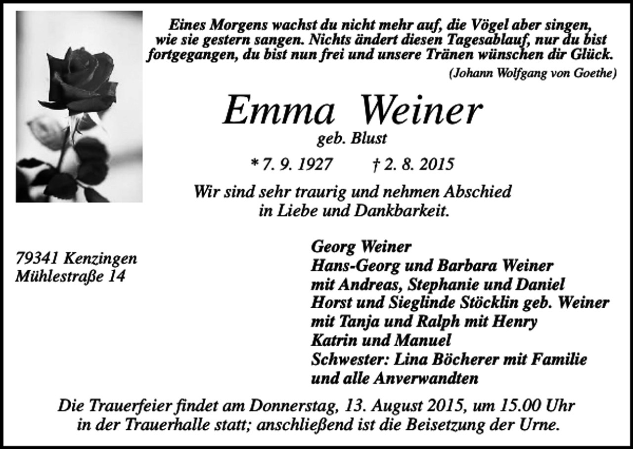 <p>Eines Morgens wachst du nicht mehr auf, die Vögel aber singen,<br />wie sie gestern sangen. Nichts ändert diesen Tagesablauf, nur du bist<br />fortgegangen, du bist nun frei und unsere Tränen wünschen dir Glück.<br />(Johann Wolfgang von Goethe)</p><p>Emma Weiner<br />geb. Blust</p><p>* 7. 9. 1927</p><p>† 2. 8. 2015</p><p>Wir sind sehr traurig und nehmen Abschied<br />in Liebe und Dankbarkeit.<br />79341 Kenzingen<br />Mühlestraße 14</p><p>Georg Weiner<br />Hans-Georg und Barbara Weiner<br />mit Andreas, Stephanie und Daniel<br />Horst und Sieglinde Stöcklin geb. Weiner<br />mit Tanja und Ralph mit Henry<br />Katrin und Manuel<br />Schwester: Lina Böcherer mit Familie<br />und alle Anverwandten</p><p>Die Trauerfeier findet am Donnerstag, 13. August 2015, um 15.00 Uhr<br />in der Trauerhalle statt; anschließend ist die Beisetzung der Urne.</p>