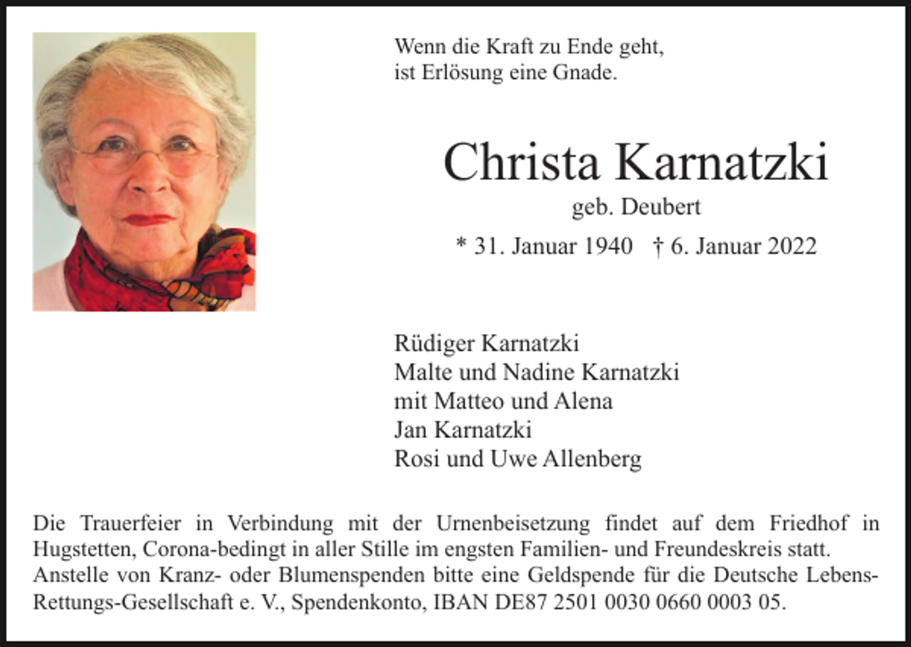 <p>Wenn die Kraft zu Ende geht,<br />ist Erlösung eine Gnade.</p><p>Christa Karnatzki<br />geb. Deubert<br />* 31. Januar 1940 † 6. Januar 2022</p><p>Rüdiger Karnatzki<br />Malte und Nadine Karnatzki<br />mit Matteo und Alena<br />Jan Karnatzki<br />Rosi und Uwe Allenberg<br />Die Trauerfeier in Verbindung mit der Urnenbeisetzung findet auf dem Friedhof in<br />Hugstetten, Corona-bedingt in aller Stille im engsten Familien- und Freundeskreis statt.<br />Anstelle von Kranz- oder Blumenspenden bitte eine Geldspende für die Deutsche LebensRettungs-Gesellschaft e. V., Spendenkonto, IBAN DE87 2501 00366003 05.</p>