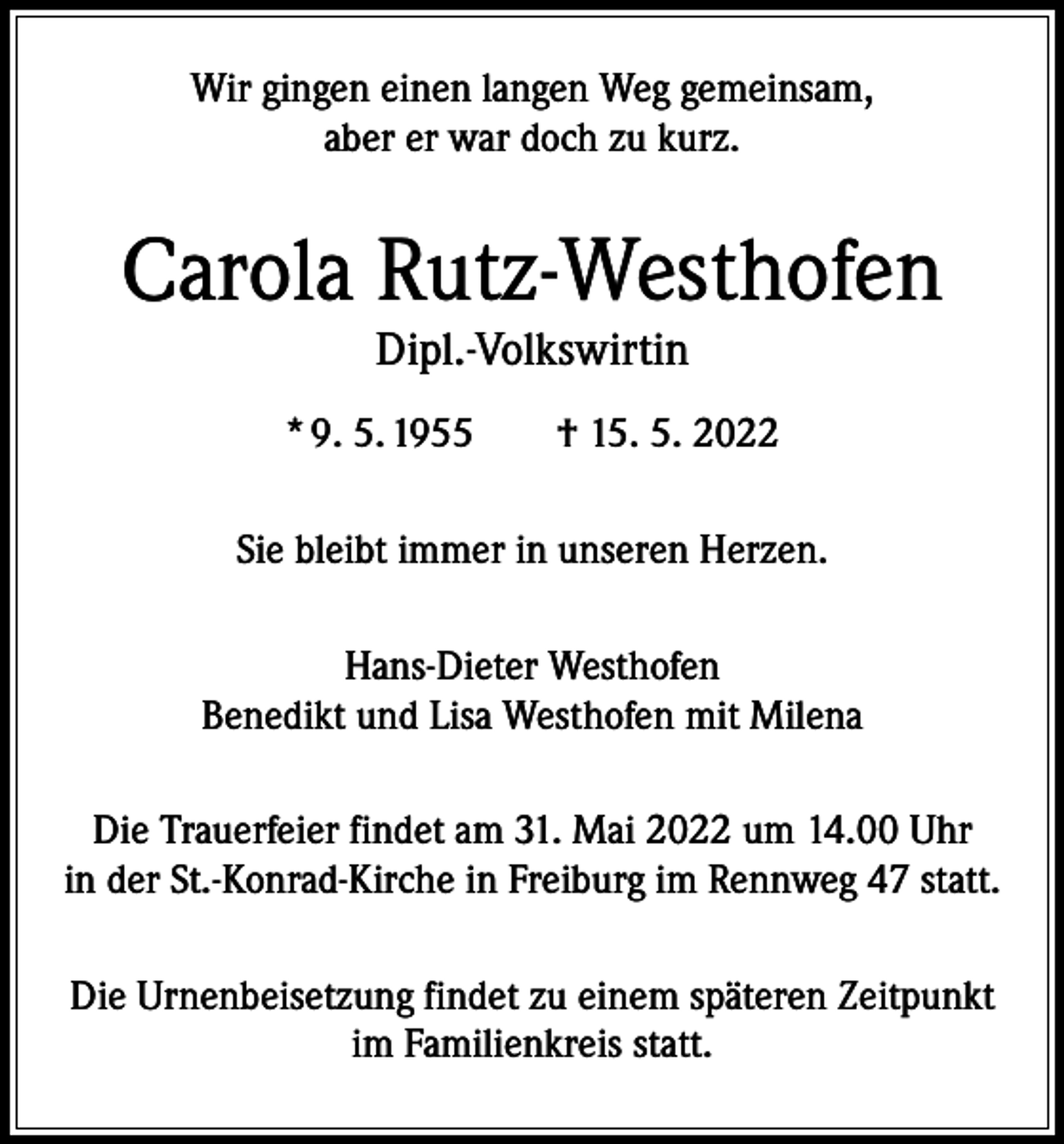 <p>Wir gingen einen langen Weg gemeinsam,<br />aber er war doch zu kurz.</p><p>Carola Rutz-Westhofen<br />Dipl.-Volkswirtin</p><p>* 9. 5. 1955 † 15. 5. 2022<br />Sie bleibt immer in unseren Herzen.<br />Hans-Dieter Westhofen<br />Benedikt und Lisa Westhofen mit Milena<br />Die Trauerfeier findet am 31. Mai 2022 um 14.00 Uhr<br />in der St.-Konrad-Kirche in Freiburg im Rennweg 47 statt.<br />Die Urnenbeisetzung findet zu einem späteren Zeitpunkt<br />im Familienkreis statt.</p>
